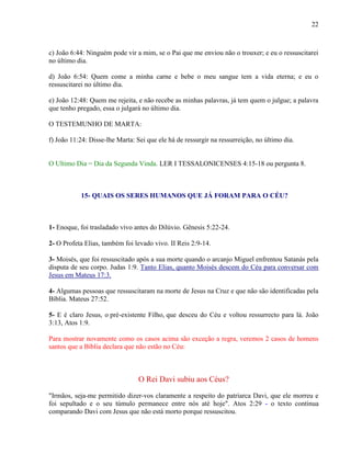 22
c) João 6:44: Ninguém pode vir a mim, se o Pai que me enviou não o trouxer; e eu o ressuscitarei
no último dia.
d) João 6:54: Quem come a minha carne e bebe o meu sangue tem a vida eterna; e eu o
ressuscitarei no último dia.
e) João 12:48: Quem me rejeita, e não recebe as minhas palavras, já tem quem o julgue; a palavra
que tenho pregado, essa o julgará no último dia.
O TESTEMUNHO DE MARTA:
f) João 11:24: Disse-lhe Marta: Sei que ele há de ressurgir na ressurreição, no último dia.
O Ultimo Dia = Dia da Segunda Vinda. LER I TESSALONICENSES 4:15-18 ou pergunta 8.
15- QUAIS OS SERES HUMANOS QUE JÁ FORAM PARA O CÉU?
1- Enoque, foi trasladado vivo antes do Dilúvio. Gênesis 5:22-24.
2- O Profeta Elias, também foi levado vivo. II Reis 2:9-14.
3- Moisés, que foi ressuscitado após a sua morte quando o arcanjo Miguel enfrentou Satanás pela
disputa de seu corpo. Judas 1:9. Tanto Elias, quanto Moisés descem do Céu para conversar com
Jesus em Mateus 17:3.
4- Algumas pessoas que ressuscitaram na morte de Jesus na Cruz e que não são identificadas pela
Bíblia. Mateus 27:52.
5- E é claro Jesus, o pré-existente Filho, que desceu do Céu e voltou ressurrecto para lá. João
3:13, Atos 1:9.
Para mostrar novamente como os casos acima são exceção a regra, veremos 2 casos de homens
santos que a Bíblia declara que não estão no Céu:
O Rei Davi subiu aos Céus?
"Irmãos, seja-me permitido dizer-vos claramente a respeito do patriarca Davi, que ele morreu e
foi sepultado e o seu túmulo permanece entre nós até hoje". Atos 2:29 - o texto continua
comparando Davi com Jesus que não está morto porque ressuscitou.
 
