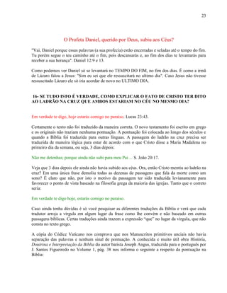23
O Profeta Daniel, querido por Deus, subiu aos Céus?
"Vai, Daniel porque essas palavras (a sua profecia) estão encerradas e seladas até o tempo do fim.
Tu porém segue o teu caminho até o fim, pois descansarás e, ao fim dos dias te levantarás para
receber a sua herança". Daniel 12:9 e 13.
Como podemos ver Daniel só se levantará no TEMPO DO FIM, no fim dos dias. É como a irmã
de Lázaro falou a Jesus: "Sim eu sei que ele ressuscitará no ultimo dia". Caso Jesus não tivesse
ressuscitado Lázaro ele só iria acordar de novo no ULTIMO DIA.
16- SE TUDO ISTO É VERDADE, COMO EXPLICAR O FATO DE CRISTO TER DITO
AO LADRÃO NA CRUZ QUE AMBOS ESTARIAM NO CÉU NO MESMO DIA?
Em verdade te digo, hoje estarás comigo no paraíso. Lucas 23:43.
Certamente o texto não foi traduzido da maneira correta. O novo testamento foi escrito em grego
e os originais não traziam nenhuma pontuação. A pontuação foi colocada ao longo dos séculos e
quando a Bíblia foi traduzida para outras línguas. A passagem do ladrão na cruz precisa ser
traduzida de maneira lógica para estar de acordo com o que Cristo disse a Maria Madalena no
primeiro dia da semana, ou seja, 3 dias depois:
Não me detenhas; porque ainda não subi para meu Pai ... S. João 20:17.
Veja que 3 dias depois ele ainda não havia subido aos céus. Ora, então Cristo mentiu ao ladrão na
cruz? Em uma única frase demoliu todas as dezenas de passagens que fala da morte como um
sono? È claro que não, por isto o motivo da passagem ter sido traduzida levianamente para
favorecer o ponto de vista baseado na filosofia grega da maioria das igrejas. Tanto que o correto
seria:
Em verdade te digo hoje, estarás comigo no paraíso.
Caso ainda tenha dúvidas é só você pesquisar as diferentes traduções da Bíblia e verá que cada
tradutor arroja a vírgula em algum lugar da frase como lhe convém e não baseado em outras
passagens bíblicas. Certas traduções ainda trazem a expressão “que” no lugar da vírgula, que não
consta no texto grego.
A cópia do Códice Vaticano nos comprova que nos Manuscritos primitivos unciais não havia
separação das palavras e nenhum sinal de pontuação. A conhecida e muito útil obra História,
Doutrina e Interpretação da Bíblia do autor batista Joseph Angus, traduzida para o português por
J. Santos Figueiredo no Volume 1, pág. 38 nos informa o seguinte a respeito da pontuação na
Bíblia:
 