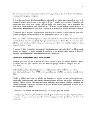 24
No oitavo século foram introduzidos outros sinais de pontuação. No nono foram introduzidos o
ponto de interrogação e a vírgula.
O livro Arte de Pontuar de Alexandre Passos, página 22 nos afirma que estudando a história da
pontuação através dos séculos, vemos que no V ou VI séculos os textos dos Evangelhos não
apresentam nem ponto nem vírgula. Afirma ainda, este mesmo autor, que a separação das
palavras na Bíblia torna-se mais freqüente no VII século. A ausência de pontuação deixa os
tradutores na possibilidade de colocarem a pontuação de acordo com suas idéias preestabelecidas.
É evidente, que a mudança de pontuação, pode alterar totalmente o significado de uma frase,
como nos comprovam as afirmações de Rui Barbosa na Réplica, vol. II, pág. 195:
Bem é que saiba o nosso tempo quanto bastará, para falsificar uma escritura. Bastará mudar um
nome? Bastará mudar uma cifra? Digo que muito menos nos basta. Não é necessário para
falsificar uma escritura mudar nomes, nem palavras, nem cifras, nem ainda letras, basta mudar
um ponto ou uma vírgula.
A questão é: Quis Jesus dizer, literalmente, 'Verdadeiramente eu te digo hoje', ou 'Hoje estarás
comigo no paraíso'? A única maneira de conhecer o que Cristo queria indicar é descobrir
respostas escriturísticas para algumas outras questões, tais como:
1ª) Foi Jesus ao paraíso no dia de Sua crucifixão?
Sabemos que Jesus não foi ao Paraíso no dia da crucifixão, pois ele mesmo declarou a Maria
Madalena, três dias após a morte: "Não me detenhas; porque ainda não subi para meu Pai.. . "
João 20:17.
Se Jesus não esteve no Paraíso naquele dia, é evidente que o ladrão também lá não esteve.
Uma leitura atenta de S. João 19:31-33 nos científica que o ladrão não morreu naquela sexta-
feira:
"Então os judeus, para que no sábado não ficassem os corpos na cruz, visto como era a
preparação, pois era grande o dia daquele sábado, rogaram a Pilatos que se lhes quebrassem as
pernas, e fossem tirados. Os soldados foram e quebraram as pernas ao primeiro e ao outro que
cem ele tinha sido crucificado: chegando-se, porém, a Jesus, como vissem que já estava morto,
não lhe quebraram as pernas”
O estudioso J. B. Howell, em seu Comentário a São Mateus, pág. 500 declara:
O crucificado permanecia pendurado na cruz até que, exausto pela dor, pelo enfraquecimento,
pela fome e a sede, sobreviesse a morte. Duravam os padecimentos geralmente três dias, e, às
vezes, sete.
 