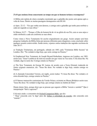 25
2ª) O que ensinou Jesus concernente ao tempo em que os homens teriam a recompensa?
A Bíblia está repleta de claros exemplos mostrando que o galardão dos justos será apenas após a
volta de Jesus. Dentre as muitas passagens destaquemos esta DUAS:
a) Apoc. 22:12 – "Eis que venho sem demora, e comigo está o galardão que tenho para retribuir a
cada um segundo as suas obras."
b) Mateus 16:27 – "Porque o Filho do homem há de vir na glória de seu Pai, com os seus anjos e
então retribuirá a cada um conforme as suas obras.
Como vimos o Novo Testamento foi escrito originalmente em grego. Assim sempre será bom
pesquisar traduções da Bíblia feitas por pessoas diferentes para chegarmos a uma conclusão sobre
qualquer assunto controvertido. Sendo assim, vejamos outras traduções das sagradas escrituras de
João 20:17:
a) Tradução Trinitariana, em português, editada em 1883, pela "Trinitarian Bible Society" de
Londres. Diz: "Na verdade te digo hoje, que serás comigo no Paraíso."
b) Emphasized New Testament, de Joseph Bryand Rotherham, impresso em Londres, em 1903,
assim reza: "Jesus! Lembra-te de mim na ocasião em que vieres no Teu reino. E Ele disse-lhe: Na
verdade, digo-te neste dia: Comigo estarás no Paraíso."
c) The New Testament, de George M. Lamsa, de acordo com a Texto Oriental, traduzido de
fontes originais aramaicas, diz: "Jesus lhe disse: Na verdade te digo boje, estarás comigo no
Paraíso."
d) A chamada Concordant Version, em inglês, assim traduz: "E Jesus lhe disse: 'Na verdade a ti
estou dizendo hoje, comigo estarás no Paraíso."
e) O famoso manuscrito curetoniano da Versão Siríaca, existente no Museu Britânico assim reza:
"Jesus lhe disse: Na verdade te digo hoje, que comigo estarás no Jardim do Éden."
Diante destes fatos, porque dizer que as pessoas que seguem a Bíblia “torcem o sentido?" Que é
interpretação "fútil e capciosa?"
E há mais ainda: o comentário da Oxford Companion Bible, que diz:
" 'Hoje' concorda com 'te digo' para dar ênfase à solenidade da ocasião; não concorda com
"estarás'."
 