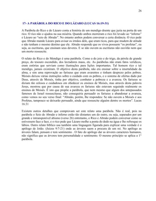26
17- A PARÁBOLA DO RICO E DO LÁZARO (LUCAS 16:19-31)
A Parábola do Rico e do Lázaro conta a história de um mendigo doente que jazia na porta de um
rico. O rico não o ajudou na sua miséria. Quando ambos morreram o rico foi levado ao “inferno”
e Lázaro ao “seio de Abraão”. No entanto ambos podem conversar a certa distância. O rico pede
que Abraão mande Lázaro para avisar os irmãos dele, que eram ricos, para que mudem de atitude
e não tenham o mesmo destino que ele. Abraão responde que os vivos possuem “os profetas”, ou
seja, as escrituras, que ensinam seus deveres. E se não ouvem as escrituras não ouvirão nem que
um morto ressuscite.
O relato do Rico e do Mendigo é uma parábola. Como a do joio e do trigo, da pérola de grande
preço, do tesouro escondido, dos lavradores maus, etc. As parábolas não eram fatos verídicos,
eram estórias que serviam como ilustrações para lições importantes. Tal homem rico e tal
mendigo, jamais existiram. O objetivo desta parábola, não era ensinar sobre a imortalidade da
alma, e sim uma reprovação ao fariseus que eram avarentos e tinham desprezo pelos pobres.
Moisés deixou várias instruções sobre o cuidado com os pobres, e o sistema de ofertas dado por
Deus, através de Moisés, tinha por objetivo, combater a pobreza e a avareza. Os fariseus se
diziam tão zelosos e cuidadosos em obedecer os ensinos de Moisés, mas através desta palavra
Jesus, mostrou que por causa de sua avareza os fariseus não estavam seguindo realmente os
ensinos de Moisés. É isto que propõe a parábola, que nem mesmo que algum dos antepassados
famosos de Israel ressuscitasse, não conseguiria persuadir os fariseus a abandonar a avareza,
como vemos no seu verso final: “Abraão, porém, lhe respondeu: Se não ouvem a Moisés e aos
Profetas, tampouco se deixarão persuadir, ainda que ressuscite alguém dentre os mortos”. Lucas
16:31
Existem outros detalhes que comprovam ser este relato uma parábola. Não é real, pois na
parábola o Seio de Abraão e inferno estão tão distantes um do outro, ou seja, separados por um
grande e intransponível abismo (verso 26) entretanto, o Rico e Abraão podem conversar como se
estivessem face a face, e o rico pede que Lázaro molhe a ponta do dedo na água e lhe refresque os
lábios. Outro relato bíblico usa também uma linguagem figurada para explicar uma verdade é o
apólogo de Jotão. (Juizes 9:7-21) onde as árvores saem a procura de um rei. No apólogo as
árvores falam, pensam e tem sentimento . O fato do apólogo dar as árvores caracteres humanos,
não significa que as árvores tem personalidade e sentimento. O mesmo princípio se aplica a 1°
parábola.
 