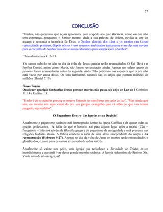 27
CONCLUSÃO
"Irmãos, não queremos que sejais ignorantes com respeito aos que dormem, como os que não
tem esperança...porquanto o Senhor mesmo dada a sua palavra de ordem, ouvida a voz do
arcanjo e ressoada a trombeta de Deus, o Senhor descerá dos céus e os mortos em Cristo
ressuscitarão primeiro, depois nós os vivos seremos arrebatados juntamente com eles nas nuvens
para o encontro do Senhor nos ares e assim estaremos para sempre com o Senhor".
I Tessalonicenses 4:13-18.
Os santos subirão no céu no dia da volta de Jesus quando serão ressuscitados. O Rei Davi e o
Profeta Daniel, assim como Maria, não foram ressuscitados ainda. Apenas um seleto grupo de
pessoas foram ressuscitadas antes da segunda vinda. Não podemos nos esquecer que o céu não
está vazio por causa disso. Os seus habitantes naturais são os anjos que contam milhões de
milhões (Daniel 7:10).
Dessa Forma
Qualquer aparição fantástica dessas pessoas mortas não passa do anjo de Luz de I Coríntios
11:14 e Galátas 1:8:
"E não é de se admirar porque o próprio Satanás se transforma em anjo de luz". "Mas ainda que
nós, ou mesmo um anjo vindo do céu vos pregue evangelho que vá além do que vos temos
pregado, seja maldito".
O Paganismo Dentro das Igrejas e sua Decisão!
Atualmente o paganismo satânico está impregnado dentro da Igreja Católica e de quase todas as
igrejas protestantes. A idéia de que o homem vai para algum lugar após a morte (Céu –
Purgatório – Inferno) advém da filosofia grega e do paganismo da antiguidade e está presente nas
religiões budistas atuais. A Bíblia condena a idéia de uma alma independente do corpo e da
reencarnação (Hebreus 9:27). Apenas no dia da volta de Jesus os mortos serão ressuscitados e
glorificados, e junto com os santos vivos serão levados ao Céu.
Atualmente só existe um povo, uma igreja que reconhece a divindade de Cristo, existe
mundialmente e que está livre dessa grande mentira satânica: A Igreja Adventista do Sétimo Dia.
Visite uma de nossas igrejas!
 