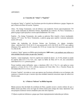 28
APENDICE
a) Conceitos de “Alma” e “Espírito”
As palavras "alma" e "espírito" nas Escrituras provém de palavras hebraicas e gregas, línguas em
que a Palavra de Deus foi escrita. Vejamos:
Alma - No Antigo Testamento, vem do hebraico vpn (nephesh). Ocorre aproximadamente 755
vezes, sendo traduzida de diferentes formas, dependendo do contexto. No Novo Testamento, a
palavra grega é quch (psyche) e ocorre aproximadamente 105 vezes.
Espírito - No Antigo Testamento, são usadas as palavras Mwr (ruach) e hmvn (neshamah).
Aparece 377 vezes. No Novo Testamento, a palavra grega para espírito é pneuma (pneuma);
ocorre 220 vezes.
Ambas são traduzidas de diversas formas nas Escrituras; eis alguns exemplos:
Alma - vida (Gn 9:4,5; 35:18; Sl 31:13, etc), pessoa (Gn 14:21; Dt 10:22; At 27:37, etc), cadáver
(Números 9:6); apetite (Ec 6:7) coração (Ex 23:9) ser vivente (Ap 16:3) pronomes pessoais (Sl
3:2; Mt 26:38)
A palavra “alma” aparece na Bíblia aproximadamente 1600 vezes, e em nenhum caso refere-se a
uma entidade fora do corpo, ou que seja “imortal”.
Espírito - vento (respiração - Gn 8:1), espírito (no sentido de alento - Jz 15:19), atitude ou estado
de espírito (Rm 8:15; I Co 4:21, etc), sopro ou hálito de Deus (II Ts 2:8, etc) consciência
individual (I Co 2:11, primeira parte).
Possui também outras definições: anjos e demônios (Hb 1:14; I Tm 4:1, etc) aplica-se como
apelativo a Cristo (II Co 3:17) a Divina natureza de Cristo (Rm 1:4), a Terceira Pessoa da
Divindade (Rm 8:9-11; I Cor. 2:8-12)
O termo "espírito", em todas as vezes que aparece nas Escrituras referindo-se ao ser humano, não
expressa o conceito de que o mesmo seja uma entidade imaterial consciente capaz de sobreviver
fora do corpo.
b) A Palavra “Inferno” na Bíblia Sagrada
Muitas pessoas têm duvidado da existência de Deus, quando ouvem o ensino errôneo de que a
Bíblia ensina que Deus criou um lugar de tortura eterna para castigo dos maus. Queremos com
esta pesquisa esclarecer nossos estudantes para estes dois aspectos:
1º) Quais as palavras hebraicas e gregas que foram impropriamente traduzidas por inferno.
 