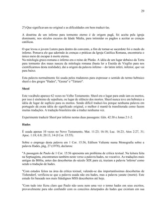 29
2º) Que significavam no original e as dificuldades em bem traduzi-las.
A doutrina de um inferno para tormento eterno é de origem pagã, foi aceita pela igreja
dominante, nos séculos escuros da Idade Média, para intimidar os pagãos a aceitar as crenças
católicas.
O que levou o jovem Lutero para dentro do convento, a fim de tornar-se sacerdote foi o medo do
inferno. Pensava ele que aderindo às crenças e práticas da Igreja Católica Romana, encontraria o
único meio de escapar à morte eterna.
Na mitologia greco-romana o inferno era o reino de Plutão. A idéia de um lugar debaixo da Terra
para tormento dos maus nasceu da mitologia romana (basta ler a Eneida de Virgílio para nos
cientificarmos desta realidade), daí a origem da palavra inferno – do latim inferi, inferior, que vai
para baixo.
Esta palavra normalmente foi usada pelos tradutores para expressar o sentido do termo hebraico
sheol e dos gregos "Hades", "Geena" e "Tártaro".
Sheol
Este vocábulo aparece 62 vezes no Velho Testamento. Sheol era o lugar para onde iam os mortos,
por isso é sinônimo de sepultura, ou lugar de silêncio dos mortos. Sheol nunca teve em hebraico a
idéia de lugar de suplício para os mortos. Sendo difícil traduzi-los porque nenhuma palavra em
português dá exata idéia do significado original, o melhor é mantê-la transliterada como fazem
muitas traduções. A tradução brasileira não a traduz nenhuma vez.
Experimente traduzir Sheol por inferno nestas duas passagens: Gên. 42:38 e Jonas 2:1-2.
Hades
É usada apenas 10 vezes no Novo Testamento, Mat. 11:23; 16:18; Luc. 16:23; Atos 2:27, 31;
Apoc. 1:18; 6:8; 20:13, 14 (I Cor. 15:55).
Sobre o emprego desta palavra em 1 Cor. 15:56, Edilson Valiente numa Monografia sobre a
palavra Hades, pág, 27 (1978), declarou:
"A passagem de Paulo de 1 Cor. 15:56 apresenta um problema de crítica textual. Na leitura feita
na Septuaginta, encontramos também neste verso a palavra hades, no vocativo. As traduções mais
antigas da Bíblia, antes das descobertas do século XIX para cá, traziam a palavra 'inferno' como
sendo a tradução de hades.
"Com estudos feitos na área da crítica textual, valendo-se das importantíssimas descobertas de
Tishendorf, verificou-se que a palavra usada não era hades, mas a palavra yanate (morte). Este
estudo foi baseado nos mais fidedignos MSS descobertos até hoje.
"Com tudo isto ficou claro que Paulo não usou nem uma vez o termo hades em seus escritos,
provavelmente para não confundir com os conceitos deturpados do hades que existiam em sua
 