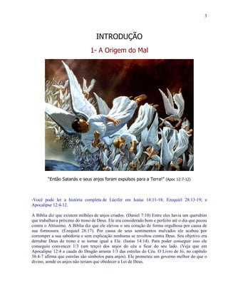 3
INTRODUÇÃO
1- A Origem do Mal
“Então Satanás e seus anjos foram expulsos para a Terra!” (Apoc 12:7-12)
-Você pode ler a história completa de Lúcifer em Isaías 14:11-18; Ezequiel 28:13-19; e
Apocalipse 12:4-12.
A Bíblia diz que existem milhões de anjos criados. (Daniel 7:10) Entre eles havia um querubim
que trabalhava próximo do trono de Deus. Ele era considerado bom e perfeito até o dia que pecou
contra o Altíssimo. A Bíblia diz que ele elevou o seu coração de forma orgulhosa por causa de
sua formosura. (Ezequiel 28:17). Por causa de seus sentimentos malvados ele acabou por
corromper a sua sabedoria e sem explicação nenhuma se revoltou contra Deus. Seu objetivo era
derrubar Deus do trono e se tornar igual a Ele. (Isaías 14:14). Para poder conseguir isso ele
conseguiu convencer 1/3 (um terço) dos anjos do céu a ficar do seu lado. (Veja que em
Apocalipse 12:4 a cauda do Dragão arrasta 1/3 das estrelas do Céu. O Livro de Jó, no capítulo
38:4-7 afirma que estrelas são símbolos para anjos). Ele prometeu um governo melhor do que o
divino, aonde os anjos não teriam que obedecer a Lei de Deus.
 