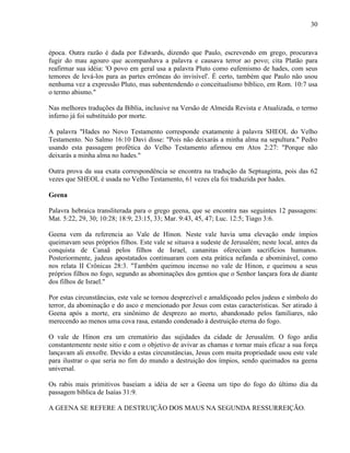 30
época. Outra razão é dada por Edwards, dizendo que Paulo, escrevendo em grego, procurava
fugir do mau agouro que acompanhava a palavra e causava terror ao povo; cita Platão para
reafirmar sua idéia: 'O povo em geral usa a palavra Pluto como eufemismo de hades, com seus
temores de levá-los para as partes errôneas do invisível'. É certo, também que Paulo não usou
nenhuma vez a expressão Pluto, mas subentendendo o conceitualismo bíblico, em Rom. 10:7 usa
o termo abismo."
Nas melhores traduções da Bíblia, inclusive na Versão de Almeida Revista e Atualizada, o termo
inferno já foi substituído por morte.
A palavra "Hades no Novo Testamento corresponde exatamente à palavra SHEOL do Velho
Testamento. No Salmo 16:10 Davi disse: "Pois não deixarás a minha alma na sepultura." Pedro
usando esta passagem profética do Velho Testamento afirmou em Atos 2:27: "Porque não
deixarás a minha alma no hades."
Outra prova da sua exata correspondência se encontra na tradução da Septuaginta, pois das 62
vezes que SHEOL é usada no Velho Testamento, 61 vezes ela foi traduzida por hades.
Geena
Palavra hebraica transliterada para o grego geena, que se encontra nas seguintes 12 passagens:
Mat. 5:22, 29, 30; 10:28; 18:9; 23:15, 33; Mar. 9:43, 45, 47; Luc. 12:5; Tiago 3:6.
Geena vem da referencia ao Vale de Hinon. Neste vale havia uma elevação onde ímpios
queimavam seus próprios filhos. Este vale se situava a sudeste de Jerusalém; neste local, antes da
conquista de Canaã pelos filhos de Israel, cananitas ofereciam sacrifícios humanos.
Posteriormente, judeus apostatados continuaram com esta prática nefanda e abominável, como
nos relata II Crônicas 28:3. "Também queimou incenso no vale de Hinon, e queimou a seus
próprios filhos no fogo, segundo as abominações dos gentios que o Senhor lançara fora de diante
dos filhos de Israel."
Por estas circunstâncias, este vale se tornou desprezível e amaldiçoado pelos judeus e símbolo do
terror, da abominação e do asco e mencionado por Jesus com estas características. Ser atirado à
Geena após a morte, era sinônimo de desprezo ao morto, abandonado pelos familiares, não
merecendo ao menos uma cova rasa, estando condenado à destruição eterna do fogo.
O vale de Hinon era um crematório das sujidades da cidade de Jerusalém. O fogo ardia
constantemente neste sitio e com o objetivo de avivar as chamas e tornar mais eficaz a sua força
lançavam ali enxofre. Devido a estas circunstâncias, Jesus com muita propriedade usou este vale
para ilustrar o que seria no fim do mundo a destruição dos ímpios, sendo queimados na geena
universal.
Os rabis mais primitivos baseiam a idéia de ser a Geena um tipo do fogo do último dia da
passagem bíblica de Isaías 31:9.
A GEENA SE REFERE A DESTRUIÇÃO DOS MAUS NA SEGUNDA RESSURREIÇÃO.
 