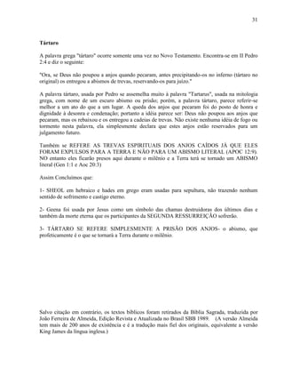 31
Tártaro
A palavra grega "tártaro" ocorre somente uma vez no Novo Testamento. Encontra-se em II Pedro
2:4 e diz o seguinte:
"Ora, se Deus não poupou a anjos quando pecaram, antes precipitando-os no inferno (tártaro no
original) os entregou a abismos de trevas, reservando-os para juízo."
A palavra tártaro, usada por Pedro se assemelha muito à palavra "Tartarus", usada na mitologia
grega, com nome de um escuro abismo ou prisão; porém, a palavra tártaro, parece referir-se
melhor a um ato do que a um lugar. A queda dos anjos que pecaram foi do posto de honra e
dignidade à desonra e condenação; portanto a idéia parece ser: Deus não poupou aos anjos que
pecaram, mas os rebaixou e os entregou a cadeias de trevas. Não existe nenhuma idéia de fogo ou
tormento nesta palavra, ela simplesmente declara que estes anjos estão reservados para um
julgamento futuro.
Também se REFERE AS TREVAS ESPIRITUAIS DOS ANJOS CAÍDOS JÁ QUE ELES
FORAM EXPULSOS PARA A TERRA E NÃO PARA UM ABISMO LITERAL (APOC 12:9).
NO entanto eles ficarão presos aqui durante o milênio e a Terra terá se tornado um ABISMO
literal (Gen 1:1 e Aoc 20:3)
Assim Concluímos que:
1- SHEOL em hebraico e hades em grego eram usadas para sepultura, não trazendo nenhum
sentido de sofrimento e castigo eterno.
2- Geena foi usada por Jesus como um símbolo das chamas destruidoras dos últimos dias e
também da morte eterna que os participantes da SEGUNDA RESSURREIÇÃO sofrerão.
3- TÁRTARO SE REFERE SIMPLESMENTE A PRISÃO DOS ANJOS- o abismo, que
profeticamente é o que se tornará a Terra durante o milênio.
Salvo citação em contrário, os textos bíblicos foram retirados da Bíblia Sagrada, traduzida por
João Ferreira de Almeida, Edição Revista e Atualizada no Brasil SBB 1989. (A versão Almeida
tem mais de 200 anos de existência e é a tradução mais fiel dos originais, equivalente a versão
King James da língua inglesa.)
 