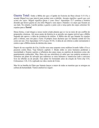4
Guerra Total: Então a Bíblia diz que o Capitão do Exército de Deus (Josué 5:13-15), o
arcanjo Miguel teve que intervir para acabar com a rebelião. Arcanjo significa: aquele que está
acima dos anjos. Miguel significa: Quem é como Deus? Apocalipse 12:7 continua a história
dizendo que houve guerra no céu entre Miguel e seus anjos e Satanás e os anjos que ficaram ao
seu lado. No entanto, Lúcifer perdeu a guerra e junto com a terça parte dos anjos celestiais foi
expulso para a Terra!
Dessa forma, o mal chegou a nosso recém criado planeta que se viu no meio de um conflito de
proporções cósmicas. Até nesse ponto da história já se percebe um engano terrível que a Bíblia
Sagrada não aprova: a idéia da existência do inferno. A Bíblia não diz que Satanás foi expulso
para o inferno, mas sim para a Terra. O próprio Jesus declarou que viu Satanás caindo do Céu
como um raio. (Ver Apocalipse 12:9 e Lucas 10:18). A idéia de um inferno a arder eternamente é
contra o que a Bíblia ensina do destino dos maus.
Depois de sua expulsão do Céu, Lúcifer usou uma serpente como médium levando Adão e Eva a
pecarem contra Deus. Veja Gênesis capítulo 3. Desde então os seres humanos perderam a
imortalidade e ficaram sujeitos a influência dos anjos maus ou espíritos de demônios como são
popularmente conhecidos. Mas, Deus em sua onisciência já sabia que isso poderia acontecer e
formulou um plano de salvação que redimisse os seres humanos e mantivesse todo o universo
livre da rebelião ou do pecado. Esse plano foi formulado antes da criação da Terra (Ap 13:8,
Colossenses 1:26, 2:2) e aplicado na vida e morte de Cristo.
Mas foi na batalha do Éden que Satanás lançou a maior de todas as mentiras que se arraigou na
cultura da humanidade. Vamos analisá-la à seguir:
 