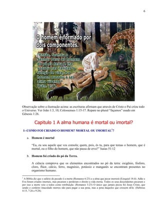 6
Observação sobre a ilustração acima: as escrituras afirmam que através de Cristo o Pai criou todo
o Universo. Ver João 1:3, 10, Colossenses 1:15-17. Repare no plural “façamos” usado em
Gênesis 1:26.
Capitulo 1 A alma humana é mortal ou imortal?
1- COMO FOI CRIADO O HOMEM? MORTAL OU IMORTAL1
?
a. Homem é mortal
“Eu, eu sou aquele que vos consola; quem, pois, és tu, para que temas o homem, que é
mortal, ou o filho do homem, que não passa de erva?” Isaias 51:12
b. Homem foi criado do pó da Terra.
A ciência comprova que os elementos encontrados no pó da terra: oxigênio, fósforo,
cloro, flúor, cálcio, ferro, magnésio‚ potássio e manganês se encontram presentes no
organismo humano.
1
A Bíblia diz que o salário do pecado é a morte (Romanos 6:23) e a alma que pecar morrerá (Ezequiel 18:4). Adão e
Eva foram criados imortais, mas pecaram e perderam o direito a vida eterna. Todos os seus descendentes pecaram e
por isso a morte veio a todos como retribuição. (Romanos 3:23) O único que jamais pecou foi Jesus Cristo, que
sendo o cordeiro imaculado morreu não para pagar a sua pena, mas a pena daqueles que cressem nEle. (Hebreus
4:15, 7:26 e 9:28).
 