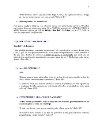 7
"Então formou o Senhor Deus ao homem do pó da terra, e lhe soprou nas narinas o fôlego
da vida, e o homem passou a ser alma vivente." Gênesis 2:7.
c. Homem passou a ser alma vivente
Note que ao receber o fôlego da vida o homem passou a ser alma vivente (ser vivo). O Senhor
não colocou dentro do homem uma alma. Ele se TORNOU alma vivente, e NÃO RECEBEU A
ALMA. Podemos concluir que: PÓ DA TERRA+ FOLÊGO DA VIDA = ALMA VIVENTE. A
alma é o corpo com o fôlego da vida.
2- QUEM É O ÚNICO SER IMORTAL?
Deus Pai Todo Poderoso
...Que guardes o mandato imaculado, irrepreensível, até a manifestação de nosso Senhor Jesus
Cristo, a qual em suas épocas determinadas, há de ser revelada pelo bendito e único soberano, o
Rei dos reis e Senhor dos senhores, o único que possui a imortalidade, que habita em luz
inacessível, a quem homem algum jamais viu, nem é capaz de ver. A Ele honra e poder eterno.
Amém. I Tim 6:14-16.
3. A ALMA É IMORTAL?
Não.
“Eis que todas as almas são minhas; como o é a alma do pai, assim também a alma do
filho é minha: a alma que pecar, essa morrerá”. Ezeq. 18:4
“A alma que pecar, essa morrerá; o filho não levará a iniqüidade do pai, nem o pai levará
a iniqüidade do filho. A justiça do justo ficará sobre ele e a impiedade do ímpio cairá
sobre ele”. Ezeq. 18:20
4. COMO MORRE A ALMA? O QUE É A MORTE?
A alma morre quando Deus retira o fôlego da vida do corpo, que entra em estado de
decomposição e se torna novamente pó
“E o pó volte à terra, como o era, e o espírito volte a Deus, que o deu”. Ecles 12:7
“No suor do rosto comerás o teu pão, até que tornes à terra, pois dela foste formado;
porque tu és pó e ao pó tornarás”. Gen 3:19
 