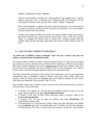 8
CORPO - FOLÊGO DA VIDA = MORTE
Note que em Eclesiastes o escritor usa o termo espírito. O que significa isto? A palavra
espírito, usada neste verso, é traduzida como "fôlego da vida" em Eclesiastes 3:19. Ela
vem da palavra hebraica ruach, que quer dizer "alento", "fôlego", "respiração".
Não é como pretendem os espíritas uma parte espiritual consciente e viva do homem que
se separa do corpo por ocasião da morte. Note que em Eclesiastes 3:19 o autor iguala a
morte de homens com a dos animais:
“Porque o que sucede aos filhos dos homens, isso mesmo também sucede aos animais, e
lhes sucede a mesma coisa; como morre um, assim morre o outro; e todos têm o mesmo
fôlego, e a vantagem dos homens sobre os animais não é nenhuma, porque todos são
vaidade. Todos vão para um lugar; todos foram feitos do pó, e todos voltarão ao pó”. Ec
3:19
5. A QUE ESTADO A MORTE É COMPARADA?
Ao estado sono. Na Bíblia, a morte é chamada "sono" 54 vezes. A morte é um sono sem
sonhos, no qual não temos consciência de nada.
Os escritores bíblicos tinham em mente a correta concepção do que é a morte, neste caso aquilo
que conhecemos como a primeira morte, (primeira morte é aquela que sofremos antes do juízo
final onde os ímpios finalmente irão sofrer a Segunda morte e nunca mais voltarão a vida). Para
eles esta morte era comparada a um sono. O próprio Cristo, fez esta comparação, ao se referir a
Lázaro, como se ele estive dormindo, quando o mesmo já se encontrava morto.
"Isto dizia e depois lhes acrescentou: Nosso amigo Lázaro adormeceu, mas vou para despertá-lo.
Disseram-lhe, pois, os discípulos: Senhor, se dorme, estará salvo. Jesus, porém, falara com
respeito à morte de Lázaro; mas eles supunham que tivesse falado do repouso do sono. Então,
Jesus lhes disse claramente: Lázaro morreu” João 11:11-14.
Paulo também sempre que se referia a morte como um sono. Não mencionava que as pessoas
estavam mortas, mas sim dormindo.
a. I Coríntios 15:6: Depois, foi visto por mais de quinhentos irmãos de uma só vez, dos
quais a maioria sobrevive até agora; porém alguns já dormem.
b. I Coríntios 15:20: Mas, de fato, Cristo ressuscitou dentre os mortos, sendo ele as
primícias dos que dormem.
c. I Coríntios 15:51: Eis que vos digo um mistério: nem todos dormiremos, mas
transformados seremos todos,
d. I Tessalonicenses 4:13: Não queremos, porém, irmãos, que sejais ignorantes com respeito
aos que dormem, para não vos entristecerdes como os demais, que não têm esperança.
I Tessalonicenses 4:14: Pois, se cremos que Jesus morreu e ressuscitou, assim também
 