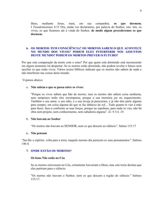 9
Deus, mediante Jesus, trará, em sua companhia, os que dormem.
I Tessalonicenses 4:15 Ora, ainda vos declaramos, por palavra do Senhor, isto: nós, os
vivos, os que ficarmos até à vinda do Senhor, de modo algum precederemos os que
dormem.
6. OS MORTOS TEM CONSCIÊNCIA? OS MORTOS SABEM O QUE ACONTECE
NO MUNDO DOS VIVOS? PODEM ELES INTERFERIR NOS ASSUNTOS
DESTE MUNDO? PODEM OS MORTOS PREVER O FUTURO?
Por que esta comparação da morte com o sono? Por que quem está dormindo está inconsciente
em algum momento irá despertar. Se os mortos estão dormindo, não podem revelar o futuro nem
auxiliar os que estão vivos. Vários textos bíblicos indicam que os mortos não sabem de nada e
não interferem nas coisas deste mundo.
Vejamos abaixo:
a. Não sabem o que se passa entre os vivos:
"Porque os vivos sabem que hão de morrer, mas os mortos não sabem coisa nenhuma,
nem tampouco terão eles recompensa, porque a sua memória jaz no esquecimento.
Também o seu amor, o seu ódio, e a sua inveja já pereceram, e já não têm parte alguma
para sempre, em coisa alguma do que se faz debaixo do sol... Tudo quanto te vier à mão
para fazer, faze-o conforme as tuas forças, porque na sepultura, para onde tu vais, não há
obra nem projeto, nem conhecimento, nem sabedoria alguma”. Ec 9:5,6, 10.
b. Não louvam ao Senhor
“Os mortos não louvam ao SENHOR, nem os que descem ao silêncio”. Salmo 115:17
c. Não pensam
“Sai-lhe o espírito, volta para a terra; naquele mesmo dia perecem os seus pensamentos”. Salmos
146:4.
7. ONDE ESTÃO OS MORTOS?
Os bons Não estão no Céu
Se os mortos estivessem no Céu, certamente louvariam a Deus; mas este texto declara que
eles partiram para o silêncio.
"Os mortos não louvam o Senhor, nem os que descem a região do silêncio." Salmos
115:17.
 