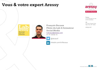 8
François Decaux
Pilote du Lab & formateur
Social Media
f.decaux@aressy.com
01 41 38 85 72
@decauxf
linkedin.com/in/fdecaux
Vous & votre expert Aressy
France
47 rue Rouget de Lisle
92150 Suresnes
US
32 Union Square East
New York, NY 10003
aressy.com
 