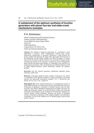 60 Int. J. Mechanisms and Robotic Systems, Vol. 3, No. 1, 2016
Copyright © 2016 Inderscience Enterprises Ltd.
A restatement of the optimum synthesis of function
generators with planar four-bar and slider-crank
mechanisms examples
P.A. Simionescu
School of Engineering and Computing Sciences,
College of Science and Engineering,
Texas A&M University-Corpus Christi,
Unit 5733,
6300 Ocean Drive,
Corpus Christi, TX 78412, USA
Email: pa.simionescu@tamucc.edu
Abstract: The problem of optimum synthesising of a mechanism to best
approximate a function, while simultaneously ensuring good motion
transmission characteristics is discussed. Distinction is made between the
design variables that determine the shape of the input-output (I/O) function of
the mechanism, and the design variables that affect the degree of overlap
between this I/O function and the function to be mechanised, through scaling,
mirroring and rotations in 90° increments. Examples are given of designing the
planar four-bar and slider-crank linkages of a logarithmic scale, and that of a
tangent-function generator. These are performed on modified mechanisms with
an added degree-of-freedom, which substantially simplify the synthesis
problem.
Keywords: four bar; function generation; optimisation algorithm; planar
kinematics, slider crank.
Reference to this paper should be made as follows: Simionescu, P.A. (2016)
‘A restatement of the optimum synthesis of function generators with planar
four-bar and slider-crank mechanisms examples’, Int. J. Mechanisms and
Robotic Systems, Vol. 3, No. 1, pp.60–79.
Biographical note: Petru Aurelian Simionescu is an Engineering Faculty at
Texas A&M University in Corpus Christi. He received his BSc from University
Polytechnica of Bucharest, a doctorate in Technical Sciences from the same
university, and a PhD in Mechanical Engineering from Auburn University. He
taught and performed research at several Romanian, British, and American
universities, and worked for 4 years in industry as an Automotive Engineer. His
research interests include kinematics, dynamics and design of multibody
systems, evolutionary computation, CAD, computer graphics, and information
visualisation. So far he has authored over 50 technical papers and has been
granted 7 patents.
 