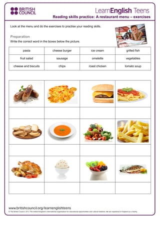 Look at the menu and do the exercises to practise your reading skills.
Preparation
Write the correct word in the boxes below the picture.
pasta cheese burger ice cream grilled fish
fruit salad sausage omelette vegetables
cheese and biscuits chips roast chicken tomato soup
Reading skills practice: A restaurant menu – exercises
 