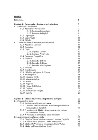 Sumário
Introdução 1
Capítulo 1 – Preservação e Restauração Audiovisual 5
1.1. Preservação Audiovisual 5
1.1.1. Restauração Audiovisual 7
1.1.1.1. Restauração Analógica 7
1.1.1.2. Restauração Digital 8
1.1.2. Duplicação 9
1.1.3. Conservação 10
1.1.4. Difusão 10
1.2. Termos Técnicos da Preservação Audiovisual 11
1.2.1. Acetato de Celulose 11
1.2.2. Contratipo 12
1.2.3. Cópia 13
1.2.3.1. Cópia de Difusão 13
1.2.3.2. Cópia de Preservação 13
1.2.4. Densidade Fotográfica 14
1.2.5. Emendas 14
1.2.5.1. Emendas de Cola 15
1.2.5.2. Emendas de Durex 15
1.2.5.3. Emendas Não Originais 16
1.2.6. Emulsão 16
1.2.7. Encolhimento 17
1.2.8. Hidrólise no Suporte de Nitrato 17
1.2.9. Internegativo 18
1.2.10. Marca de Borda 18
1.2.11. Marcação de Luz 19
1.2.12. Máster 19
1.2.13. Negativo 19
1.2.14. Nitrato de Celulose 20
1.2.15. Original 20
1.2.16. Síndrome do Vinagre 20
1.2.17. Suporte 21
Capítulo 2 – Limite: Da produção às primeiras exibições 22
2.1. Produzindo o filme 22
2.1.1. As câmeras utilizadas em Limite 26
2.1.2. O material sensível utilizado: A novidade pancromática
e a revelação de Benedetti 31
2.1.3. A montagem de Limite: A preocupação com o ritmo
e o vasto uso de fusões 35
2.1.4. A produção da cópia: Filha única em nitrato 37
2.2. As primeiras projeções de Limite 40
2.2.1. Chaplin-Club e Cinédia apresentam Limite no Capitólio 40
2.2.2. A revista Bazar apresenta Limite no Eldorado 48
2.2.3. Limite: De Vinicius de Moraes para Orson Welles 50
2.2.4. Limite na Universidade do Brasil 53
 
