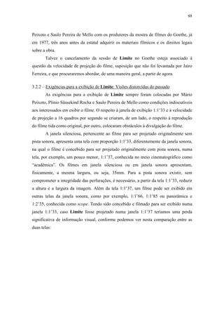 88
Peixoto e Saulo Pereira de Mello com os produtores da mostra de filmes do Goethe, já
em 1977, três anos antes da estatal adquirir os materiais fílmicos e os direitos legais
sobre a obra.
Talvez o cancelamento da sessão de Limite no Goethe esteja associado à
questão da velocidade de projeção do filme, suposição que não foi levantada por Jairo
Ferreira, e que procuraremos abordar, de uma maneira geral, a partir de agora.
3.2.2 – Exigências para a exibição de Limite: Visões distorcidas do passado
As exigências para a exibição de Limite sempre foram colocadas por Mário
Peixoto, Plínio Süssekind Rocha e Saulo Pereira de Mello como condições indiscutíveis
aos interessados em exibir o filme. O respeito à janela de exibição 1:1’33 e à velocidade
de projeção a 16 quadros por segundo se criaram, de um lado, o respeito à reprodução
do filme tida como original, por outro, colocaram obstáculos à divulgação do filme.
A janela silenciosa, pertencente ao filme para ser projetado originalmente sem
pista sonora, apresenta uma tela com proporção 1:1’33, diferentemente da janela sonora,
na qual o filme é concebido para ser projetado originalmente com pista sonora, numa
tela, por exemplo, um pouco menor, 1:1’37, conhecida no meio cinematográfico como
“acadêmica”. Os filmes em janela silenciosa ou em janela sonora apresentam,
fisicamente, a mesma largura, ou seja, 35mm. Para a pista sonora existir, sem
comprometer a integridade das perfurações, é necessário, a partir da tela 1:1’33, reduzir
a altura e a largura da imagem. Além da tela 1:1’37, um filme pode ser exibido em
outras telas da janela sonora, como por exemplo, 1:1’66, 1:1’85 ou panorâmica e
1:2’35, conhecida como scope. Tendo sido concebido e filmado para ser exibido numa
janela 1:1’33, caso Limite fosse projetado numa janela 1:1’37 teríamos uma perda
significativa de informação visual, conforme podemos ver nesta comparação entre as
duas telas:
 