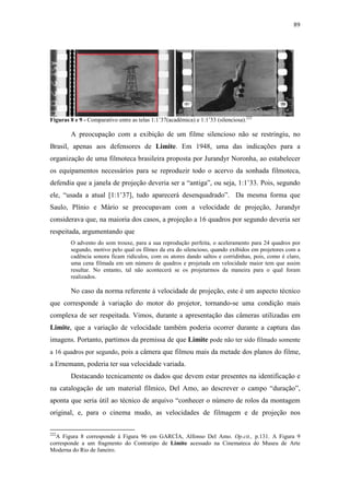 89
Figuras 8 e 9 - Comparativo entre as telas 1:1’37(acadêmica) e 1:1’33 (silenciosa).222
A preocupação com a exibição de um filme silencioso não se restringiu, no
Brasil, apenas aos defensores de Limite. Em 1948, uma das indicações para a
organização de uma filmoteca brasileira proposta por Jurandyr Noronha, ao estabelecer
os equipamentos necessários para se reproduzir todo o acervo da sonhada filmoteca,
defendia que a janela de projeção deveria ser a “antiga”, ou seja, 1:1’33. Pois, segundo
ele, “usada a atual [1:1’37], tudo aparecerá desenquadrado”. Da mesma forma que
Saulo, Plínio e Mário se preocupavam com a velocidade de projeção, Jurandyr
considerava que, na maioria dos casos, a projeção a 16 quadros por segundo deveria ser
respeitada, argumentando que
O advento do som trouxe, para a sua reprodução perfeita, o aceleramento para 24 quadros por
segundo, motivo pelo qual os filmes da era do silencioso, quando exibidos em projetores com a
cadência sonora ficam ridículos, com os atores dando saltos e corridinhas, pois, como é claro,
uma cena filmada em um número de quadros e projetada em velocidade maior tem que assim
resultar. No entanto, tal não acontecerá se os projetarmos da maneira para o qual foram
realizados.
No caso da norma referente à velocidade de projeção, este é um aspecto técnico
que corresponde à variação do motor do projetor, tornando-se uma condição mais
complexa de ser respeitada. Vimos, durante a apresentação das câmeras utilizadas em
Limite, que a variação de velocidade também poderia ocorrer durante a captura das
imagens. Portanto, partimos da premissa de que Limite pode não ter sido filmado somente
a 16 quadros por segundo, pois a câmera que filmou mais da metade dos planos do filme,
a Ernemann, poderia ter sua velocidade variada.
Destacando tecnicamente os dados que devem estar presentes na identificação e
na catalogação de um material fílmico, Del Amo, ao descrever o campo “duração”,
aponta que seria útil ao técnico de arquivo “conhecer o número de rolos da montagem
original, e, para o cinema mudo, as velocidades de filmagem e de projeção nos
222
A Figura 8 corresponde à Figura 96 em GARCÍA, Alfonso Del Amo. Op.cit., p.131. A Figura 9
corresponde a um fragmento do Contratipo de Limite acessado na Cinemateca do Museu de Arte
Moderna do Rio de Janeiro.
 