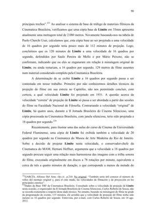 90
principais trechos”.223
Ao analisar o sistema de base de tráfego de materiais fílmicos da
Cinemateca Brasileira, verificamos que uma cópia base de Limite em 35mm apresenta
atualmente uma metragem total de 2.080 metros. Novamente baseando-nos na tabela de
Paolo Cherchi Usai, calculamos que, esta cópia base ao ser projetada a uma velocidade
de 16 quadros por segundo teria pouco mais de 112 minutos de projeção. Logo,
concluímos que os 120 minutos de Limite a uma velocidade de 16 quadros por
segundo, defendidos por Saulo Pereira de Mello e por Mário Peixoto, não se
confirmam, indicando que ou eles se enganaram em relação à minutagem original de
Limite, ou ainda restariam, a 16 quadros por segundo, 129 metros de filme ausentes
num material considerado completo pela Cinemateca Brasileira.
A determinação de se exibir Limite a 16 quadros por segundo passa a ser
contestada em nosso trabalho. Primeiro por não conhecermos detalhes técnicos da
projeção do filme em sua estreia no Capitólio, não nos permitindo concluir, com
certeza, a qual velocidade Limite foi projetado em 1931. A questão acerca da
velocidade “correta” de projeção de Limite só passa a ser abordada a partir das sessões
do filme na Faculdade Nacional de Filosofia. Contrariando a velocidade “original” de
Limite, há quatro anos, durante a II Jornada Brasileira do Cinema Silencioso, uma
cópia processada na Cinemateca Brasileira, com janela silenciosa, teria sido projetada a
18 quadros por segundo.224
Recentemente, para ilustrar uma das aulas do curso de Cinema da Universidade
Federal Fluminense, uma cópia de Limite foi exibida também a velocidade de 20
quadros por segundo na Cinemateca do Museu de Arte Moderna do Rio de Janeiro.
Sobre a decisão de projetar Limite nesta velocidade, o conservador-chefe da
Cinemateca do MAM, Hernani Heffner, argumenta que a velocidade a 18 quadros por
segundo procura seguir uma relação mais harmoniosa das imagens com a trilha sonora
do filme, executada originalmente em discos a 78 rotações por minuto, equivalente a
cerca de três a quatro minutos de duração, o que corresponde a menos da metade do
223
GARCÍA, Alfonso Del Amo. Op.cit., p.210. No original: “También sería útil conocer el número de
rollos del montaje original y, para el cine mudo, las velocidades de filmación y de proyección en los
principales estrenos”.
224
Dados da Base TRF da Cinemateca Brasileira. Consultado sobre a velocidade de projeção de Limite
nesta ocasião, o organizador da II Jornada Brasileira de Cinema Silencioso, Carlos Roberto de Souza, não
se recorda exatamente a respeito deste dado técnico. No entanto, baseado na minutagem do filme na grade
da programação do evento, 115 minutos, ele acredita que a velocidade de projeção do filme tenha sido
mesmo os 16 quadros por segundo. Entrevista, por e-mail, com Carlos Roberto de Souza, em 14 ago.
2012.
 