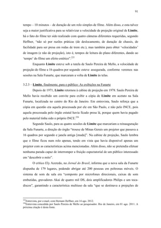 91
tempo – 10 minutos – de duração de um rolo simples de filme. Além disso, e esta talvez
seja a maior justificativa para se relativizar a velocidade de projeção original de Limite,
há o fato do filme ter sido realizado com quatro câmeras diferentes requeridas, segundo
Heffner, “não só por razões práticas (de deslocamento, de duração de chassis, de
facilidade para ser presa em rodas de trem etc.), mas também para obter ‘velocidades’
de imagem (e não de projeção), isto é, tempos de leitura do plano diferentes, dando ao
‘tempo’ do filme um efeito estético”.225
Enquanto Limite esteve sob a tutela de Saulo Pereira de Mello, a velocidade de
projeção do filme a 16 quadros por segundo esteve assegurada, conforme veremos nas
sessões na Sala Funarte, que marcaram a volta de Limite às telas.
3.2.3 – Limite, finalmente, para o público: As exibições na Funarte
Depois de 1971, Limite retornou à cabine de projeção em 1978. Saulo Pereira de
Mello havia recebido um convite para exibir a cópia de Limite em acetato na Sala
Funarte, localizada no centro do Rio de Janeiro. Em entrevista, Saulo reforça que a
cópia em questão era aquela processada por ele em São Paulo, e não pelo INCE, pois
aquela processada pelo órgão estatal havia ficado presa lá, porque quem havia pagado
pelo material tinha sido o próprio INCE.226
Segundo Saulo, para as quatro sessões de Limite que marcariam a reinauguração
da Sala Funarte, a direção do órgão “trouxe de Minas Gerais um projetor que passava a
16 quadros por segundo e janela antiga [muda]”. Na cabine de projeção, Saulo lembra
que o filme ficou num rolo apenas, tendo em vista que havia disponível apenas um
projetor com as características acima mencionadas. Além disso, não se pretendia efetuar
nenhuma parada capaz de interromper a fruição espectatorial de um público interessado
em “descobrir o mito”.
O crítico Ely Azeredo, no Jornal do Brasil, informa que a nova sala da Funarte
dispunha de 179 lugares, podendo abrigar até 200 pessoas em poltronas móveis. O
sistema de som da sala era “composto por microfones direcionais, caixas de som
embutidas, gravadores Akai de quatro mil DS, dois amplificadores Philips e um toca-
discos”, garantindo a característica multiuso da sala “que se destinava a projeções de
225
Entrevista, por e-mail, com Hernani Heffner, em 14 ago. 2012.
226
Entrevista concedida por Saulo Pereira de Mello ao pesquisador. Rio de Janeiro, em 01 ago. 2011. A
próxima citação é desta fonte.
 