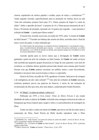 92
cinema, espetáculos de música popular e erudita, peças de teatro e conferências”.227
Ainda segundo Azeredo, especificamente para as projeções de cinema, havia na sala
“uma tela ciclorama; projetor Incol para 35 e 16mm, projetor de Super 8 e outro de
slides”. Sobre o aparelho da Incol: “o projetor de 16 e 35mm possui autonomia de até 2
horas e 20 minutos de projeção, operando em 16 quatros por segundo – o que permitiu a
exibição de Limite – e janela para filmes mudos”.
O mesmo Ely Azeredo escreveria, em junho de 1978, sobre “o triunfo de Limite
na Sala Funarte”.228
Fazendo um balanço das sessões do filme, ocorridas entre o final de
maio e início de junho, o crítico defendia que
Se a Sala Funarte não apresentasse as condições técnicas indispensáveis à sua projeção correta –
justa e irredutivelmente defendida pelo cineasta – a insular obra-prima continuaria, na melhor
das hipóteses, a ser exibida de década em década, para pequenos grupos de convidados do autor
ou de seus admiradores e amigos.
Azeredo aponta para os novos rumos que a divulgação de Limite estava
ganhando a partir da série de exibições na Sala Funarte. Se Limite até então só havia
sido assistido por pequenos grupos de pessoas ao longo de seus quarenta e sete anos de
existência, as exibições diárias gratuitas promovidas durante uma semana pela Funarte
fizeram com que Limite pudesse encontrar um público maior e mais diversificado,
tornando-o um pouco mais acessível para a crítica e o espectador.
Octavio de Faria, em julho de 1978, agradeceu à Funarte “pela prova de coragem
e de inteligência, de alto valor cultural”.229
Esta série de exibições de Limite marcaria,
conforme podemos prever nas palavras de Octavio, o início de um momento de
revalorização da obra que seria, dois anos depois, conduzida pelo Estado brasileiro.
3.2.4 – O “Mapa”: A cópia em nitrato “sobrevive”
Publicado em 1979, o livro Limite: Filme de Mário Peixoto é um estudo
detalhado de todos os planos de Limite, incluindo uma contagem minuciosa de todos os
fotogramas que busca traduzir para o papel o ritmo e os procedimentos de montagem do
filme.
Tendo em mãos a cópia em nitrato de Limite, que havia servido de matriz para a
restauração do filme, Saulo Pereira de Mello decidiu reproduzir todo o filme
227
AZEREDO, Ely. “Sala Funarte: Um ponto de cultura no centro da cidade”. Jornal do Brasil. 26 mai.
1978. As próximas citações são desta fonte.
228
AZEREDO, Ely. “O triunfo de Limite na Sala Funarte”. Jornal do Brasil. 08 jun. 1978. A próxima
citação é desta fonte.
229
FARIA, Octavio de. “Limite na Funarte”. Última Hora. 12 jul. 1978.
 
