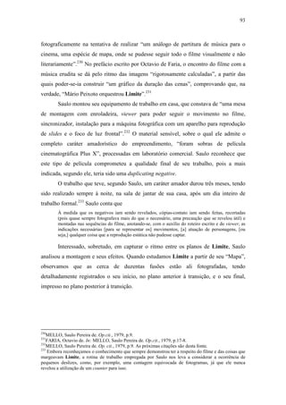 93
fotograficamente na tentativa de realizar “um análogo de partitura de música para o
cinema, uma espécie de mapa, onde se pudesse seguir todo o filme visualmente e não
literariamente”.230
No prefácio escrito por Octavio de Faria, o encontro do filme com a
música erudita se dá pelo ritmo das imagens “rigorosamente calculadas”, a partir das
quais poder-se-ia construir “um gráfico da duração das cenas”, comprovando que, na
verdade, “Mário Peixoto orquestrou Limite”.231
Saulo montou seu equipamento de trabalho em casa, que constava de “uma mesa
de montagem com enroladeira, viewer para poder seguir o movimento no filme,
sincronizador, instalação para a máquina fotográfica com um aparelho para reprodução
de slides e o foco de luz frontal”.232
O material sensível, sobre o qual ele admite o
completo caráter amadorístico do empreendimento, “foram sobras de película
cinematográfica Plus X”, processadas em laboratório comercial. Saulo reconhece que
este tipo de película comprometeu a qualidade final de seu trabalho, pois a mais
indicada, segundo ele, teria sido uma duplicating negative.
O trabalho que teve, segundo Saulo, um caráter amador durou três meses, tendo
sido realizado sempre à noite, na sala de jantar de sua casa, após um dia inteiro de
trabalho formal.233
Saulo conta que
À medida que os negativos iam sendo revelados, cópias-contato iam sendo feitas, recortadas
(pois quase sempre fotografava mais do que o necessário, uma precaução que se revelou útil) e
montadas nas sequências do filme, anotando-se, com o auxílio do roteiro escrito e do viewer, as
indicações necessárias [para se representar os] movimentos, [a] atuação de personagens, [ou
seja,] qualquer coisa que a reprodução estática não pudesse captar.
Interessado, sobretudo, em capturar o ritmo entre os planos de Limite, Saulo
analisou a montagem e seus efeitos. Quando estudamos Limite a partir de seu “Mapa”,
observamos que as cerca de duzentas fusões estão ali fotografadas, tendo
detalhadamente registrados o seu início, no plano anterior à transição, e o seu final,
impresso no plano posterior à transição.
230
MELLO, Saulo Pereira de. Op.cit., 1979, p.9.
231
FARIA, Octavio de. In: MELLO, Saulo Pereira de. Op.cit., 1979, p.17-8.
232
MELLO, Saulo Pereira de. Op. cit., 1979, p.9. As próximas citações são desta fonte.
233
Embora reconheçamos o conhecimento que sempre demonstrou ter a respeito do filme e das coisas que
margeavam Limite, a rotina de trabalho empregada por Saulo nos leva a considerar a ocorrência de
pequenos deslizes, como, por exemplo, uma contagem equivocada de fotogramas, já que ele nunca
revelou a utilização de um counter para isso.
 