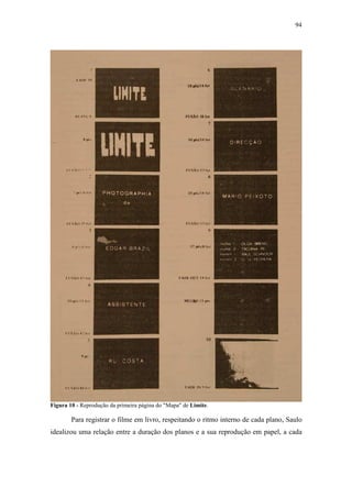 94
Figura 10 - Reprodução da primeira página do "Mapa" de Limite.
Para registrar o filme em livro, respeitando o ritmo interno de cada plano, Saulo
idealizou uma relação entre a duração dos planos e a sua reprodução em papel, a cada
 