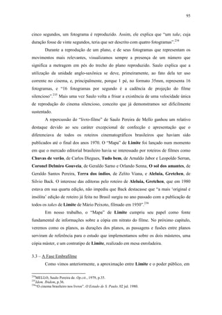 95
cinco segundos, um fotograma é reproduzido. Assim, ele explica que “um take, cuja
duração fosse de vinte segundos, teria que ser descrito com quatro fotogramas”.234
Durante a reprodução de um plano, e de seus fotogramas que representam os
movimentos mais relevantes, visualizamos sempre a presença de um número que
significa a metragem em pés do trecho do plano reproduzido. Saulo explica que a
utilização da unidade anglo-saxônica se deve, primeiramente, ao fato dela ter uso
corrente no cinema, e, principalmente, porque 1 pé, no formato 35mm, representa 16
fotogramas, e “16 fotogramas por segundo é a cadência de projeção do filme
silencioso”.235
Mais uma vez Saulo volta a frisar a existência de uma velocidade única
de reprodução do cinema silencioso, conceito que já demonstramos ser dificilmente
sustentado.
A repercussão do “livro-filme” de Saulo Pereira de Mello ganhou um relativo
destaque devido ao seu caráter excepcional de confecção e apresentação que o
diferenciava de todos os roteiros cinematográficos brasileiros que haviam sido
publicados até o final dos anos 1970. O “Mapa” de Limite foi lançado num momento
em que o mercado editorial brasileiro havia se interessado por roteiros de filmes como
Chuvas de verão, de Carlos Diegues, Tudo bem, de Arnaldo Jabor e Leopoldo Serran,
Coronel Delmiro Gouveia, de Geraldo Sarno e Orlando Senna, O sol dos amantes, de
Geraldo Santos Pereira, Terra dos índios, de Zelito Viana, e Aleluia, Gretchen, de
Silvio Back. O interesse das editoras pelo roteiro de Aleluia, Gretchen, que em 1980
estava em sua quarta edição, não impediu que Back destacasse que “a mais ‘original e
insólita’ edição de roteiro já feita no Brasil surgiu no ano passado com a publicação de
todos os takes de Limite de Mário Peixoto, filmado em 1930”.236
Em nosso trabalho, o “Mapa” de Limite cumpriu seu papel como fonte
fundamental de informações sobre a cópia em nitrato do filme. No próximo capítulo,
veremos como os planos, as durações dos planos, as passagens e fusões entre planos
serviram de referência para o estudo que implementamos sobre os dois másteres, uma
cópia máster, e um contratipo de Limite, realizado em mesa enroladeira.
3.3 – A Fase Embrafilme
Como vimos anteriormente, a aproximação entre Limite e o poder público, em
234
MELLO, Saulo Pereira de. Op.cit., 1979, p.35.
235
Idem. Ibidem, p.36.
236
“O cinema brasileiro nos livros”. O Estado de S. Paulo. 02 jul. 1980.
 