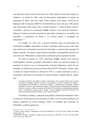 96
suas diferentes esferas, data do início dos anos 1940, primeiro envolvendo espaços de
exibição e, na década de 1960, como um dos agentes financiadores do projeto de
restauração do filme. Anos mais tarde, Carlos Augusto Calil, diretor da Divisão de
Operações Não Comerciais (DONAC) da Embrafilme no início dos anos 1980, aponta
uma aproximação ainda maior entre o Estado brasileiro e o filme de Mário Peixoto:
“concluído o processo de restauração, Limite começou a dar sinais de autonomia e
debutou na Funarte em sessões memoráveis, para depois entregar-se ao seu público em
cineclubes e cinematecas no Brasil e no exterior, graças à divulgação da
Embrafilme”.237
Na verdade, em vinte anos, o governo brasileiro passa de patrocinador da
restauração de Limite a proprietário do filme. A princípio, pode-se pensar como nada
mais natural que o financiador de projeto de restauração se interesse pela aquisição do
objeto restaurado. No entanto, alguns aspectos da política cinematográfica brasileira do
início dos anos 1980 ajudam a compreender a justificativa para a aquisição do filme.
No final da década de 1970, observamos Limite inserido num contexto
cinematográfico bastante conturbado politicamente, dentro do qual havia grupos de
produtores de cinema, como os cinemanovistas, buscando influenciar, a partir de suas
demandas, as políticas do governo de Ernesto Geisel (1974-1979) para o cinema. Sobre
a relação do Estado brasileiro na década de 1970 e a cultura produzida no país, o
pesquisador, especialista em economia do cinema brasileiro, Randal Johnson, explica
que:
A atenção do Estado com relação à cultura se intensificou sob o governo Geisel com a criação
da Funarte (Fundação Nacional da Arte), a revitalização do Serviço Nacional de Teatro, a
reorganização da Embrafilme, a criação do Concine e a publicação do documento “Política
Nacional de Cultura”, que formalizou a política cultural do governo (Ministério da Educação e
Cultura). A ofensiva cultural em meados da década de 70 concentrou-se principalmente naquelas
áreas – artes plásticas, música, teatro e cinema – com um reduzido potencial de mercado e um
modo de produção mais personalizado ou até mesmo artesanal.238
No entanto, na prática, a aplicação desta política cultural não contemplava todos
os setores do cinema nacional. Em novembro de 1980, o Jornal do Brasil publicava um
balanço econômico da cultura brasileira. Sobre as atividades não comerciais da
Embrafilme, a matéria aponta que:
237
CALIL, Carlos Augusto. “Rompendo os limites do inatingível”. Jornal da Tarde. Caderno de Sábado,
25 mai. 1991, p.2.
238
JOHNSON, Randal. “Ascensão e queda do cinema brasileiro, 1960-1990”. Revista USP, São Paulo,
n.19, set. out. nov. 1993, p.37.
 