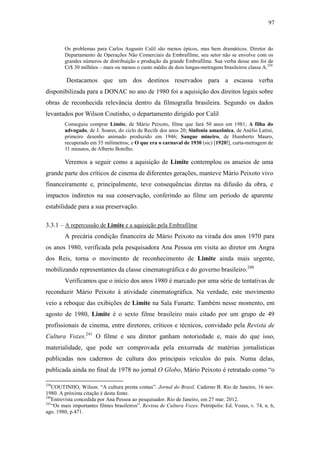 97
Os problemas para Carlos Augusto Calil são menos épicos, mas bem dramáticos. Diretor do
Departamento de Operações Não Comerciais da Embrafilme, seu setor não se envolve com os
grandes números de distribuição e produção da grande Embrafilme. Sua verba desse ano foi de
Cr$ 30 milhões – mais ou menos o custo médio de dois longas-metragens brasileiros classe A.239
Destacamos que um dos destinos reservados para a escassa verba
disponibilizada para a DONAC no ano de 1980 foi a aquisição dos direitos legais sobre
obras de reconhecida relevância dentro da filmografia brasileira. Segundo os dados
levantados por Wilson Coutinho, o departamento dirigido por Calil
Conseguiu comprar Limite, de Mário Peixoto, filme que fará 50 anos em 1981; A filha do
advogado, de J. Soares, do ciclo de Recife dos anos 20; Sinfonia amazônica, de Anélio Latini,
primeiro desenho animado produzido em 1946; Sangue mineiro, de Humberto Mauro,
recuperado em 35 milímetros; e O que era o carnaval de 1930 (sic) [1920!], curta-metragem de
11 minutos, de Alberto Botelho.
Veremos a seguir como a aquisição de Limite contemplou os anseios de uma
grande parte dos críticos de cinema de diferentes gerações, manteve Mário Peixoto vivo
financeiramente e, principalmente, teve consequências diretas na difusão da obra, e
impactos indiretos na sua conservação, conferindo ao filme um período de aparente
estabilidade para a sua preservação.
3.3.1 – A repercussão de Limite e a aquisição pela Embrafilme
A precária condição financeira de Mário Peixoto na virada dos anos 1970 para
os anos 1980, verificada pela pesquisadora Ana Pessoa em visita ao diretor em Angra
dos Reis, torna o movimento de reconhecimento de Limite ainda mais urgente,
mobilizando representantes da classe cinematográfica e do governo brasileiro.240
Verificamos que o início dos anos 1980 é marcado por uma série de tentativas de
reconduzir Mário Peixoto à atividade cinematográfica. Na verdade, este movimento
veio a reboque das exibições de Limite na Sala Funarte. Também nesse momento, em
agosto de 1980, Limite é o sexto filme brasileiro mais citado por um grupo de 49
profissionais de cinema, entre diretores, críticos e técnicos, convidado pela Revista de
Cultura Vozes.241
O filme e seu diretor ganham notoriedade e, mais do que isso,
materialidade, que pode ser comprovada pela enxurrada de matérias jornalísticas
publicadas nos cadernos de cultura dos principais veículos do país. Numa delas,
publicada ainda no final de 1978 no jornal O Globo, Mário Peixoto é retratado como “o
239
COUTINHO, Wilson. “A cultura presta contas”. Jornal do Brasil. Caderno B. Rio de Janeiro, 16 nov.
1980. A próxima citação é desta fonte.
240
Entrevista concedida por Ana Pessoa ao pesquisador. Rio de Janeiro, em 27 mar. 2012.
241
“Os mais importantes filmes brasileiros”. Revista de Cultura Vozes. Petrópolis: Ed. Vozes, v. 74, n. 6,
ago. 1980, p.471.
 