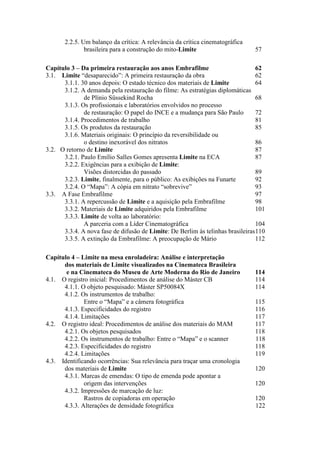 2.2.5. Um balanço da crítica: A relevância da crítica cinematográfica
brasileira para a construção do mito-Limite 57
Capítulo 3 – Da primeira restauração aos anos Embrafilme 62
3.1. Limite “desaparecido”: A primeira restauração da obra 62
3.1.1. 30 anos depois: O estado técnico dos materiais de Limite 64
3.1.2. A demanda pela restauração do filme: As estratégias diplomáticas
de Plínio Süssekind Rocha 68
3.1.3. Os profissionais e laboratórios envolvidos no processo
de restauração: O papel do INCE e a mudança para São Paulo 72
3.1.4. Procedimentos de trabalho 81
3.1.5. Os produtos da restauração 85
3.1.6. Materiais originais: O princípio da reversibilidade ou
o destino inexorável dos nitratos 86
3.2. O retorno de Limite 87
3.2.1. Paulo Emílio Salles Gomes apresenta Limite na ECA 87
3.2.2. Exigências para a exibição de Limite:
Visões distorcidas do passado 89
3.2.3. Limite, finalmente, para o público: As exibições na Funarte 92
3.2.4. O “Mapa”: A cópia em nitrato “sobrevive” 93
3.3. A Fase Embrafilme 97
3.3.1. A repercussão de Limite e a aquisição pela Embrafilme 98
3.3.2. Materiais de Limite adquiridos pela Embrafilme 101
3.3.3. Limite de volta ao laboratório:
A parceria com a Líder Cinematográfica 104
3.3.4. A nova fase de difusão de Limite: De Berlim às telinhas brasileiras110
3.3.5. A extinção da Embrafilme: A preocupação de Mário 112
Capítulo 4 – Limite na mesa enroladeira: Análise e interpretação
dos materiais de Limite visualizados na Cinemateca Brasileira
e na Cinemateca do Museu de Arte Moderna do Rio de Janeiro 114
4.1. O registro inicial: Procedimentos de análise do Máster CB 114
4.1.1. O objeto pesquisado: Máster SP50084X 114
4.1.2. Os instrumentos de trabalho:
Entre o “Mapa” e a câmera fotográfica 115
4.1.3. Especificidades do registro 116
4.1.4. Limitações 117
4.2. O registro ideal: Procedimentos de análise dos materiais do MAM 117
4.2.1. Os objetos pesquisados 118
4.2.2. Os instrumentos de trabalho: Entre o “Mapa” e o scanner 118
4.2.3. Especificidades do registro 118
4.2.4. Limitações 119
4.3. Identificando ocorrências: Sua relevância para traçar uma cronologia
dos materiais de Limite 120
4.3.1. Marcas de emendas: O tipo de emenda pode apontar a
origem das intervenções 120
4.3.2. Impressões de marcação de luz:
Rastros de copiadoras em operação 120
4.3.3. Alterações de densidade fotográfica 122
 