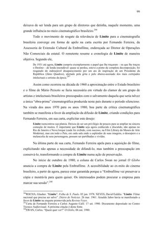 99
deixava de ser lenda para um grupo de diretores que detinha, naquele momento, uma
grande influência no meio cinematográfico brasileiro.246
Todo o movimento de resgate da relevância de Limite para a cinematografia
brasileira converge em forma de apelo na carta escrita por Fernando Ferreira, da
Assessoria de Extensão Cultural da Embrafilme, endereçada ao Diretor de Operações
Não Comerciais da estatal. O remetente resume a cronologia de Limite de maneira
objetiva. Segundo ele,
De 1931 até agora, Limite cumpriu exemplarmente o papel que lhe traçaram – ou que lhe traçou
o Destino – de lenda insondável: quase se perdeu, esteve a ponto da completa decomposição, foi
resgatado do indesejável desaparecimento por um ato de inspiração de um Presidente da
República (Jânio Quadros), alertado pela grita e pelo abaixo-assinado dos mais cortejados
intelectuais e artistas da época.
247
Assim como ocorrera na década de 1960 a aproximação entre o Estado brasileiro
e o filme de Mário Peixoto se fazia necessária em virtude do clamor de um grupo de
artistas e intelectuais brasileiros preocupados com o salvamento daquela que seria talvez
a única “obra-prima” cinematográfica produzida neste país durante o período silencioso.
Na virada dos anos 1970 para os anos 1980, boa parte da crítica cinematográfica
também se manifesta a favor da ampliação da difusão de Limite, criando condições para
Fernando Ferreira, em sua carta, explicitar este desejo:
Limite reencontrou sua plateia. Deixou de ser um privilégio de poucos para se ampliar na sincera
comoção de muitos. É importante que Limite seja agora conhecido e discutido, não apenas no
Rio de Janeiro e Nova Iorque (onde foi exibido, com sucesso, na Film Library do Museu de Arte
Moderna), mas em todo o País, em cada sala onde o esplendor de suas imagens, o desespero e a
melancolia de seus personagens, possam ser partilhadas e vividas.
Na última parte de sua carta, Fernando Ferreira apela para a aquisição do filme,
explicitando não apenas a necessidade de difundi-lo, mas também a preocupação em
conservá-lo, transformando a compra de Limite numa ação de preservação.
No início de outubro de 1980, a coluna de Carlos Swan no jornal O Globo
anuncia a compra de Limite pela Embrafilme. A acessibilidade ao ex-mito do cinema
brasileiro, a partir de agora, parece estar garantida porque a “Embrafilme vai preservar a
cópia e mostrá-la para quem quiser. Os interessados podem procurar a empresa para
marcar sua sessão”.248
246
ROCHA, Glauber. “Limite”. Folha de S. Paulo. 03 jun. 1978. NEVES, David Eulálio. “Limite: Filme
nacional que precisa ser salvo”. Diário de Notícias. 26 mar. 1961. Arnaldo Jabor havia se manifestado a
favor de Limite na enquete promovida pela Revista Vozes.
247
Carta de Fernando Ferreira a Carlos Augusto Calil. 17 set. 1980. Documento depositado no Centro
Técnico Audiovisual. A próxima citação é desta fonte.
248
SWAN, Carlos. “Quem quer ver?” O Globo. 06 out. 1980.
 