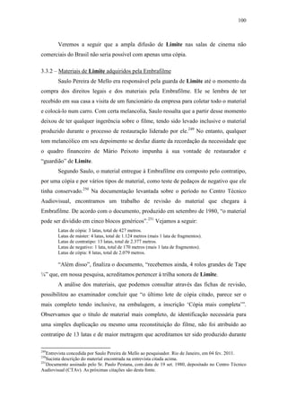 100
Veremos a seguir que a ampla difusão de Limite nas salas de cinema não
comerciais do Brasil não seria possível com apenas uma cópia.
3.3.2 – Materiais de Limite adquiridos pela Embrafilme
Saulo Pereira de Mello era responsável pela guarda de Limite até o momento da
compra dos direitos legais e dos materiais pela Embrafilme. Ele se lembra de ter
recebido em sua casa a visita de um funcionário da empresa para coletar todo o material
e colocá-lo num carro. Com certa melancolia, Saulo ressalta que a partir desse momento
deixou de ter qualquer ingerência sobre o filme, tendo sido levado inclusive o material
produzido durante o processo de restauração liderado por ele.249
No entanto, qualquer
tom melancólico em seu depoimento se desfaz diante da recordação da necessidade que
o quadro financeiro de Mário Peixoto impunha à sua vontade de restaurador e
“guardião” de Limite.
Segundo Saulo, o material entregue à Embrafilme era composto pelo contratipo,
por uma cópia e por vários tipos de material, como teste de pedaços de negativo que ele
tinha conservado.250
Na documentação levantada sobre o período no Centro Técnico
Audiovisual, encontramos um trabalho de revisão do material que chegara à
Embrafilme. De acordo com o documento, produzido em setembro de 1980, “o material
pode ser dividido em cinco blocos genéricos”.251
Vejamos a seguir:
Latas de cópia: 3 latas, total de 427 metros.
Latas de máster: 4 latas, total de 1.124 metros (mais 1 lata de fragmentos).
Latas de contratipo: 13 latas, total de 2.377 metros.
Latas de negativo: 1 lata, total de 170 metros (mais 1 lata de fragmentos).
Latas de cópia: 8 latas, total de 2.079 metros.
“Além disso”, finaliza o documento, “recebemos ainda, 4 rolos grandes de Tape
¼” que, em nossa pesquisa, acreditamos pertencer à trilha sonora de Limite.
A análise dos materiais, que podemos consultar através das fichas de revisão,
possibilitou ao examinador concluir que “o último lote de cópia citado, parece ser o
mais completo tendo inclusive, na embalagem, a inscrição ‘Cópia mais completa’”.
Observamos que o título de material mais completo, de identificação necessária para
uma simples duplicação ou mesmo uma reconstituição do filme, não foi atribuído ao
contratipo de 13 latas e de maior metragem que acreditamos ter sido produzido durante
249
Entrevista concedida por Saulo Pereira de Mello ao pesquisador. Rio de Janeiro, em 04 fev. 2011.
250
Sucinta descrição do material encontrada na entrevista citada acima.
251
Documento assinado pelo Sr. Paulo Pestana, com data de 19 set. 1980, depositado no Centro Técnico
Audiovisual (CTAv). As próximas citações são desta fonte.
 