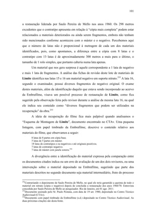 101
a restauração liderada por Saulo Pereira de Mello nos anos 1960. Os 298 metros
excedentes que o contratipo apresenta em relação à “cópia mais completa” podem estar
relacionados a materiais deteriorados ou ainda serem fragmentos, embora não tenham
sido mencionados conforme acontecera com o máster e o negativo. Percebemos aqui
que o número de latas não é proporcional à metragem de cada um dos materiais
identificados, pois, como apontamos, a diferença entre a cópia com 8 latas e o
contratipo com 13 latas é de aproximadamente 300 metros a mais para o último, o
tamanho de 1 rolo simples, que portanto caberia numa lata apenas.
Um material que nos gera surpresa é aquele correspondente a 1 lata de negativo
e mais 1 lata de fragmentos. A análise das fichas de revisão deste lote de materiais de
Limite identifica nas latas 15 e 16 um material negativo em suporte nitrato.252
A lata 16,
segundo o examinador, possui diversos fragmentos do negativo original. O exame
destes materiais, além da identificação daquilo que estava sendo incorporado ao acervo
da Embrafilme, visava um possível processo de restauração de Limite, como fica
sugerido pela observação feita pelo revisor durante a análise da mesma lata 16, na qual
ele indica seu conteúdo como “diversos fragmentos que podem ser utilizados na
recuperação” da obra.253
A ideia de recuperação do filme fica mais palpável quando analisamos o
“Esquema de Montagem de Limite”, documento encontrado no CTAv. Uma pequena
listagem, com papel timbrado da Embrafilme, descreve o conteúdo relativo aos
materiais do filme, que observamos a seguir:
8 latas de 8 partes em cópia base.
5 latas de 5 partes em máster.
18 latas de contratipos e ou negativos e até originais positivos.
7 latas de contratipo negativo.
7 latas de máster com janela sonora.254
A divergência entre a identificação do material expressa pela comparação entre
os documentos citados indica ou um erro de avaliação de um dos dois revisores, ou uma
intervenção sobre o material depositado na Embrafilme, sugerindo que parte dos
materiais descritos no segundo documento seja material intermediário, fruto do processo
252
Contrariando o depoimento de Saulo Pereira de Mello, no qual ele teria garantido a queima de todo o
material em nitrato (cópia e negativo) depois de concluída a restauração dos anos 1960/70. Entrevista
concedida por Saulo Pereira de Mello ao pesquisador. Rio de Janeiro, em 01 ago. 2011.
253
Documento assinado pelo Sr. Paulo Pestana, com data de 19 set. 1980, depositado no Centro Técnico
Audiovisual (CTAv).
254
Documento com papel timbrado da Embrafilme (s.d.) depositado no Centro Técnico Audiovisual. As
duas próximas citações são desta fonte.
 