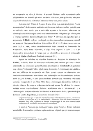 102
de recuperação da obra já iniciado. A segunda hipótese ganha consistência pelo
surgimento de um material que ainda não havia sido citado, nem por Saulo, nem pelo
documento anterior que analisamos: 7 latas de máster com janela sonora.
Mais uma vez, 8 latas de 8 partes de uma cópia base, que remetemos à “cópia
mais completa” do documento analisado anteriormente, indicam o melhor material para
ser utilizado como matriz, pois a partir dela, segundo o documento, “obteremos os
contratipos que montados pela cópia base darão um máster corrigido e que servirá para
a obtenção definitiva da reconstituição deste filme”. A relevância da cópia base para a
preservação de Limite pode ser confirmada nos dias atuais pela presença deste material
no acervo da Cinemateca Brasileira. Sob o código SP 01918 X, observamos, entre os
anos 2000 e 2006, quatro encaminhamentos deste material ao laboratório da
Cinemateca. Num destes momentos, a cópia base originou os rolos 2 e 5 do
internegativo encaminhado à França para ser submetido ao processo de restauração
digital de Limite, oficialmente finalizado no ano de 2011.
Apesar da variedade de materiais descritos no “Esquema de Montagem de
Limite”, a revisão deles foi criteriosa o suficiente para concluir que “das 45 latas
encontradas são necessárias apenas 18 para a remontagem do filme Limite”. Reparamos
que o termo “restauração” não é citado neste documento. A remontagem de Limite é,
em tese, diferente da recuperação do filme, termo expresso no documento que
analisamos anteriormente, pois durante uma remontagem não necessariamente pode-se
fazer uso, por exemplo, de uma janela molhada, estrutura que certamente será usada
durante a recuperação de um filme. Além disso, a remontagem de um filme pode ser a
simples colagem dos rolos na ordem correta fazendo uso de fita adesiva. No entanto,
embora sejam conceitualmente distintas, acreditamos que a “recuperação” e a
“remontagem” estejam associadas ao conceito de Restauração Física, apresentado por
Fernanda Coelho. Segundo ela, a restauração física envolve o
Conjunto de ações que se realizam diretamente sobre o material (limpeza, revisão, consertos de
emendas e perfurações etc.), ou submetendo-o a tratamentos especiais (banhos específicos,
polimento etc.), com o objetivo de resgatar a possibilidade de uso deste material pelos
equipamentos de reprodução, sem que ele sofra outros danos.255
O autor do “esquema de montagem” sugere ainda “isolar os demais materiais
constituídos de contratipos positivos, cópias, másteres, originais que por estarem sempre
255
COELHO, Maria Fernanda Curado. Op. cit., p.254.
 