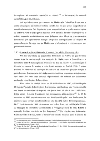 103
incompletos, só acarretarão confusões no futuro”.256
A incineração do material
descartado é, por fim, indicada.
Até aqui observamos que a compra de Limite pela Embrafilme levou para a
estatal um conjunto de materiais bastante variado, mas no qual apenas a cópia base foi
considerada completa. Este diagnóstico gerou a necessidade de se produzir novas cópias
de Limite a partir da cópia gerada nos anos 1970, deixando de lado o internegativo e o
máster, materiais arquivisticamente mais indicados para liderar os processamentos
laboratoriais por apresentarem nuanças fotográficas correspondentes ao original. O
encaminhamento da cópia base de Limite para o laboratório é o próximo passo que
pretendemos analisar.
3.3.3 – Limite de volta ao laboratório: A parceria com a Líder Cinematográfica
Um lote importante de documentos depositados no CTAv, ao qual tivemos
acesso, trata da movimentação dos materiais de Limite entre a Embrafilme e o
laboratório Líder Cinematográfica, localizado no Rio de Janeiro. A documentação é
formada por ordens de serviços e notas fiscais emitidas no final de 1980. O nosso
trabalho foi identificar na descrição dos serviços de laboratório qualquer menção a
procedimentos de restauração de Limite, embora, conforme observamos anteriormente,
este termo não tenha sido utilizado explicitamente em nenhum dos documentos
produzidos pelos técnicos da Embrafilme.
Uma ordem de serviço, datada de 15 de dezembro de 1980, foi emitida pela
Divisão de Produção da Embrafilme, discriminando a produção de uma “cópia corrigida
dos blocos de contratipo P/B negativo com janela muda de cena a cena. Observação:
Filme antigo – Sistema de copiagem para montagem na cópia positiva”.257
De 19 de
dezembro de 1980, encontramos uma nota fiscal emitida pela Líder dando conta da
realização deste serviço, contabilizando um total de 2.242 metros de filme processado.
De 23 de dezembro de 1980, encontramos uma ordem de serviço emitida pela Divisão
de Produção da Embrafilme discriminando a “colagem positiva do filme Limite e
marcação de clipes com folga de dois fotogramas”.258
Em relação a esta informação,
Carlos Roberto de Souza, tendo se baseado em consulta realizada junto à revisora da
256
Documento com papel timbrado da Embrafilme (s.d.) depositado no Centro Técnico Audiovisual.
257
“Ordem de Serviço”. Divisão de Produção da Embrafilme, 15 dez 1980. Documento depositado no
CTAv. Consultado em 28 mar. 2012.
258
“Ordem de Serviço”. Divisão de Produção da Embrafilme, 23 dez. 1980. Documento depositado no
CTAv. Consultado em 28 mar. 2012.
 