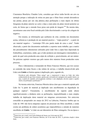 104
Cinemateca Brasileira, Claudete Leite, considera que talvez tenha havido um erro na
anotação porque a indicação de rotina era para que o filme fosse cortado deixando-se
nas pontas, presas por um clip plástico, duas perfurações a mais depois do último
fotograma do plano anterior ao corte e duas a mais antes do plano inicial posterior ao
corte, de forma que a emenda fosse presa sem perda de imagem.259
Da mesma data,
encontramos uma nota fiscal emitida pela Líder discriminando o serviço de colagem de
negativo.
Em resumo, as informações que acabamos de citar, contidas nos documentos
acima, referem-se à produção de um material positivo – “cópia positiva” – a partir de
um material negativo – “contratipo P/B com janela muda de cena a cena”. Tendo
observado, a partir dos documentos analisados e expostos neste trabalho, que a matriz
dos procedimentos laboratoriais utilizados pela Líder fora a cópia base depositada na
Embrafilme, concluímos, então, que a Líder produziu um internegativo intermediário, a
partir do qual seria produzida uma cópia de exibição e, possivelmente, até um máster.
No próximo capítulo veremos que pelo menos dois másteres foram produzidos neste
processo.
Para o laboratorista e restaurador de filmes Francisco Moreira, que teve acesso
ao conteúdo das notas fiscais e das ordens de serviço, o trabalho desenvolvido pela
Líder com Limite se limitou apenas à duplicação, pois, segundo ele,
Percebe-se pela afirmação “filme antigo” que o responsável à época na Líder não tinha
conhecimento do que fosse restauro, apenas que a tal janela de copiagem seria quadro inteiro, ou
seja, a janela do copiador, provavelmente contínuo e sem adaptação, deveria copiar o quadro
inteiro, de perfuração a perfuração.260
Na mesma entrevista, Francisco Moreira deixa claro que o material copiado pela
Líder foi “a partir de material já duplicado sem encolhimento ou degradação de
qualquer espécie”. Fisicamente, o encolhimento do suporte pode alterar
significativamente a distância entre as perfurações, impossibilitando o mais simples
trabalho de duplicação deste material em máquinas convencionais. Em entrevista
concedida ao pesquisador em março de 2012 na Labocine, Francisco lembra que na
Líder de 1981 não havia máquinas capazes de processar um filme encolhido, e ainda
existia um problema de ordem econômica que impossibilitava a entrada de materiais
encolhidos de Limite: “a Líder era um laboratório de filme estrangeiro. Era na época e
259
Entrevista, por e-mail, com Carlos Roberto de Souza, em 16 de maio de 2012.
260
Entrevista, por e-mail, com Francisco Moreira, em 14 de maio de 2012. A próxima citação é desta
fonte.
 
