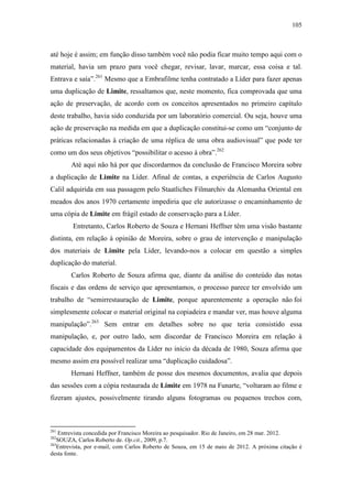 105
até hoje é assim; em função disso também você não podia ficar muito tempo aqui com o
material, havia um prazo para você chegar, revisar, lavar, marcar, essa coisa e tal.
Entrava e saía”.261
Mesmo que a Embrafilme tenha contratado a Líder para fazer apenas
uma duplicação de Limite, ressaltamos que, neste momento, fica comprovada que uma
ação de preservação, de acordo com os conceitos apresentados no primeiro capítulo
deste trabalho, havia sido conduzida por um laboratório comercial. Ou seja, houve uma
ação de preservação na medida em que a duplicação constitui-se como um “conjunto de
práticas relacionadas à criação de uma réplica de uma obra audiovisual” que pode ter
como um dos seus objetivos “possibilitar o acesso à obra”.262
Até aqui não há por que discordarmos da conclusão de Francisco Moreira sobre
a duplicação de Limite na Líder. Afinal de contas, a experiência de Carlos Augusto
Calil adquirida em sua passagem pelo Staatliches Filmarchiv da Alemanha Oriental em
meados dos anos 1970 certamente impediria que ele autorizasse o encaminhamento de
uma cópia de Limite em frágil estado de conservação para a Líder.
Entretanto, Carlos Roberto de Souza e Hernani Heffner têm uma visão bastante
distinta, em relação à opinião de Moreira, sobre o grau de intervenção e manipulação
dos materiais de Limite pela Líder, levando-nos a colocar em questão a simples
duplicação do material.
Carlos Roberto de Souza afirma que, diante da análise do conteúdo das notas
fiscais e das ordens de serviço que apresentamos, o processo parece ter envolvido um
trabalho de “semirrestauração de Limite, porque aparentemente a operação não foi
simplesmente colocar o material original na copiadeira e mandar ver, mas houve alguma
manipulação”.263
Sem entrar em detalhes sobre no que teria consistido essa
manipulação, e, por outro lado, sem discordar de Francisco Moreira em relação à
capacidade dos equipamentos da Líder no início da década de 1980, Souza afirma que
mesmo assim era possível realizar uma “duplicação cuidadosa”.
Hernani Heffner, também de posse dos mesmos documentos, avalia que depois
das sessões com a cópia restaurada de Limite em 1978 na Funarte, “voltaram ao filme e
fizeram ajustes, possivelmente tirando alguns fotogramas ou pequenos trechos com,
261
Entrevista concedida por Francisco Moreira ao pesquisador. Rio de Janeiro, em 28 mar. 2012.
262
SOUZA, Carlos Roberto de. Op.cit., 2009, p.7.
263
Entrevista, por e-mail, com Carlos Roberto de Souza, em 15 de maio de 2012. A próxima citação é
desta fonte.
 