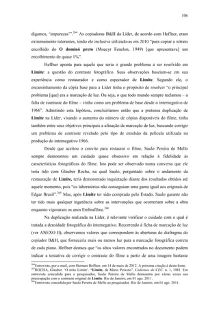 106
digamos, ‘impurezas’”.264
As copiadoras B&H da Líder, de acordo com Heffner, eram
extremamente tolerantes, tendo ele inclusive utilizado-as em 2010 “para copiar o nitrato
encolhido do O dominó preto (Moacyr Fenelon, 1949) [que apresentava] um
encolhimento de quase 1%”.
Heffner aponta para aquele que seria o grande problema a ser resolvido em
Limite: a questão do contraste fotográfico. Suas observações baseiam-se em sua
experiência como restaurador e como espectador de Limite. Segundo ele, o
encaminhamento da cópia base para a Líder tinha o propósito de resolver “o principal
problema [que] era a marcação de luz. Ou seja, o que todo mundo sempre reclamou – a
falta de contraste do filme – vinha como um problema de base desde o internegativo de
1966”. Admitindo esta hipótese, concluiríamos então que a pretensa duplicação de
Limite na Líder, visando o aumento do número de cópias disponíveis do filme, tinha
também entre seus objetivos principais a afinação da marcação de luz, buscando corrigir
um problema de contraste revelado pelo tipo de emulsão da película utilizada na
produção do internegativo 1966.
Desde que aceitou o convite para restaurar o filme, Saulo Pereira de Mello
sempre demonstrou um cuidado quase obsessivo em relação à fidelidade às
características fotográficas do filme. Isto pode ser observado numa conversa que ele
teria tido com Glauber Rocha, na qual Saulo, perguntado sobre o andamento da
restauração de Limite, teria demonstrado inquietação diante dos resultados obtidos até
aquele momento, pois “os laboratórios não conseguiam uma gama igual aos originais de
Edgar Brasil”.265
Mas, após Limite ter sido comprado pelo Estado, Saulo garante não
ter tido mais qualquer ingerência sobre as intervenções que ocorreriam sobre a obra
enquanto vigoraram os anos Embrafilme.266
Na duplicação realizada na Líder, é relevante verificar o cuidado com o qual é
tratada a densidade fotográfica do internegativo. Recorrendo à ficha de marcação de luz
(ver ANEXO II), observamos valores que correspondem às aberturas do diafragma do
copiador B&H, que forneceria mais ou menos luz para a marcação fotográfica correta
de cada plano. Heffner destaca que “os altos valores encontrados no documento podem
indicar a tentativa de corrigir o contraste do filme a partir de uma imagem bastante
264
Entrevista, por e-mail, com Hernani Heffner, em 14 de maio de 2012. A próxima citação é desta fonte.
265
ROCHA, Glauber. ‘O mito Limite’. “Limite, de Mário Peixoto”. Cadernos do CEC. n. 1, 1981. Em
entrevista concedida para o pesquisador, Saulo Pereira de Mello demonstra por várias vezes sua
preocupação com o contraste original de Limite. Rio de Janeiro, em 01 ago. 2011.
266
Entrevista concedida por Saulo Pereira de Mello ao pesquisador. Rio de Janeiro, em 01 ago. 2011.
 