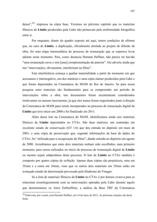 107
densa”,267
impressa na cópia base. Veremos no próximo capítulo que os materiais
fílmicos de Limite produzidos pela Líder não primavam pela uniformidade fotográfica
entre si.
Por enquanto, diante do quadro exposto até aqui, temos condições de afirmar
que, no caso de Limite, a duplicação, oficialmente atrelada ao projeto de difusão da
obra, foi uma etapa intermediária do processo de restauração que se esperava levar
adiante neste momento. Pois, como destacou Hernani Heffner, não parece ter havido
“uma restauração nova e sim [uma] complementação da anterior”. Ele adverte ainda que
tais “intervenções, obviamente, interferiram no filme”.
Esta interferência começa a ganhar materialidade a partir do momento em que
acessamos o internegativo, um dos másteres e uma cópia máster produzidos pela Líder e
que foram depositados na Cinemateca do MAM do Rio de Janeiro. Se para nossa
pesquisa estes materiais são fundamentais para se compreender um período de
intervenções sobre a obra, tais documentos foram recentemente considerados
irrelevantes ou mesmo inexistentes, já que eles nunca foram requisitados junto à direção
da Cinemateca do MAM para serem incorporados ao processo de restauração digital de
Limite que teve início em 2000 e foi finalizado em 2011.
Além desse lote na Cinemateca do MAM, identificamos ainda seis materiais
fílmicos de Limite depositados no CTAv. São duas matrizes: um contratipo em
excelente estado de conservação (GT 1A) que deu entrada no depósito em maio de
2001; e uma cópia de preservação que, segundo informações da base de dados do
CTAv, foi “utilizada para a recuperação do filme”, dando entrada no depósito em agosto
de 2000. Acreditamos que estes dois materiais tenham sido escolhidos, num primeiro
momento, para serem utilizados no início do processo de restauração digital de Limite
ou mesmo sejam subprodutos deste processo. O lote de Limite no CTAv também é
composto por quatro cópias de exibição. Apenas duas cópias são projetáveis, uma em
35mm e a outra em 16mm, visto que os outros dois materiais em 35mm estão em
avançado estado de deterioração provocado pela Síndrome do Vinagre.
Se a lista de materiais fílmicos de Limite no CTAv é por demais evasiva para se
relacionar cronologicamente com as intervenções operadas pela Líder durante aquilo
que denominamos os Anos Embrafilme, a análise da Base TRF da Cinemateca
267
Entrevista, por e-mail, com Hernani Heffner, em 14 de maio de 2012. As próximas citações são desta
fonte.
 