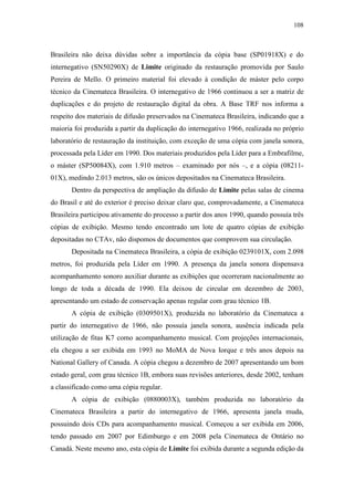 108
Brasileira não deixa dúvidas sobre a importância da cópia base (SP01918X) e do
internegativo (SN50290X) de Limite originado da restauração promovida por Saulo
Pereira de Mello. O primeiro material foi elevado à condição de máster pelo corpo
técnico da Cinemateca Brasileira. O internegativo de 1966 continuou a ser a matriz de
duplicações e do projeto de restauração digital da obra. A Base TRF nos informa a
respeito dos materiais de difusão preservados na Cinemateca Brasileira, indicando que a
maioria foi produzida a partir da duplicação do internegativo 1966, realizada no próprio
laboratório de restauração da instituição, com exceção de uma cópia com janela sonora,
processada pela Líder em 1990. Dos materiais produzidos pela Líder para a Embrafilme,
o máster (SP50084X), com 1.910 metros – examinado por nós –, e a cópia (08211-
01X), medindo 2.013 metros, são os únicos depositados na Cinemateca Brasileira.
Dentro da perspectiva de ampliação da difusão de Limite pelas salas de cinema
do Brasil e até do exterior é preciso deixar claro que, comprovadamente, a Cinemateca
Brasileira participou ativamente do processo a partir dos anos 1990, quando possuía três
cópias de exibição. Mesmo tendo encontrado um lote de quatro cópias de exibição
depositadas no CTAv, não dispomos de documentos que comprovem sua circulação.
Depositada na Cinemateca Brasileira, a cópia de exibição 0239101X, com 2.098
metros, foi produzida pela Líder em 1990. A presença da janela sonora dispensava
acompanhamento sonoro auxiliar durante as exibições que ocorreram nacionalmente ao
longo de toda a década de 1990. Ela deixou de circular em dezembro de 2003,
apresentando um estado de conservação apenas regular com grau técnico 1B.
A cópia de exibição (0309501X), produzida no laboratório da Cinemateca a
partir do internegativo de 1966, não possuía janela sonora, ausência indicada pela
utilização de fitas K7 como acompanhamento musical. Com projeções internacionais,
ela chegou a ser exibida em 1993 no MoMA de Nova Iorque e três anos depois na
National Gallery of Canada. A cópia chegou a dezembro de 2007 apresentando um bom
estado geral, com grau técnico 1B, embora suas revisões anteriores, desde 2002, tenham
a classificado como uma cópia regular.
A cópia de exibição (0880003X), também produzida no laboratório da
Cinemateca Brasileira a partir do internegativo de 1966, apresenta janela muda,
possuindo dois CDs para acompanhamento musical. Começou a ser exibida em 2006,
tendo passado em 2007 por Edimburgo e em 2008 pela Cinemateca de Ontário no
Canadá. Neste mesmo ano, esta cópia de Limite foi exibida durante a segunda edição da
 