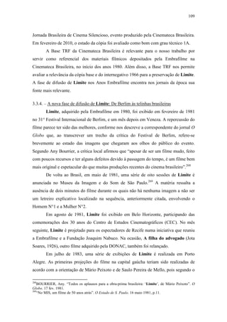 109
Jornada Brasileira de Cinema Silencioso, evento produzido pela Cinemateca Brasileira.
Em fevereiro de 2010, o estado da cópia foi avaliado como bom com grau técnico 1A.
A Base TRF da Cinemateca Brasileira é relevante para o nosso trabalho por
servir como referencial dos materiais fílmicos depositados pela Embrafilme na
Cinemateca Brasileira, no início dos anos 1980. Além disso, a Base TRF nos permite
avaliar a relevância da cópia base e do internegativo 1966 para a preservação de Limite.
A fase de difusão de Limite nos Anos Embrafilme encontra nos jornais da época sua
fonte mais relevante.
3.3.4. – A nova fase de difusão de Limite: De Berlim às telinhas brasileiras
Limite, adquirido pela Embrafilme em 1980, foi exibido em fevereiro de 1981
no 31° Festival Internacional de Berlim, e um mês depois em Veneza. A repercussão do
filme parece ter sido das melhores, conforme nos descreve a correspondente do jornal O
Globo que, ao transcrever um trecho da crítica do Festival de Berlim, refere-se
brevemente ao estado das imagens que chegaram aos olhos do público do evento.
Segundo Any Bourrier, a crítica local afirmou que “apesar de ser um filme mudo, feito
com poucos recursos e ter alguns defeitos devido à passagem do tempo, é um filme bem
mais original e espetacular do que muitas produções recentes do cinema brasileiro”.268
De volta ao Brasil, em maio de 1981, uma série de oito sessões de Limite é
anunciada no Museu da Imagem e do Som de São Paulo.269
A matéria ressalta a
ausência de dois minutos do filme durante os quais não há nenhuma imagem a não ser
um letreiro explicativo localizado na sequência, anteriormente citada, envolvendo o
Homem N°1 e a Mulher N°2.
Em agosto de 1981, Limite foi exibido em Belo Horizonte, participando das
comemorações dos 30 anos do Centro de Estudos Cinematográficos (CEC). No mês
seguinte, Limite é projetado para os espectadores de Recife numa iniciativa que reuniu
a Embrafilme e a Fundação Joaquim Nabuco. Na ocasião, A filha do advogado (Jota
Soares, 1926), outro filme adquirido pela DONAC, também foi relançado.
Em julho de 1983, uma série de exibições de Limite é realizada em Porto
Alegre. As primeiras projeções do filme na capital gaúcha teriam sido realizadas de
acordo com a orientação de Mário Peixoto e de Saulo Pereira de Mello, pois segundo o
268
BOURRIER, Any. “Todos os aplausos para a obra-prima brasileira: ‘Limite’, de Mário Peixoto”. O
Globo. 17 fev. 1981.
269
“No MIS, um filme de 50 anos atrás”. O Estado de S. Paulo. 16 maio 1981, p.11.
 