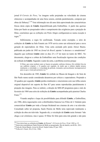 110
jornal O Correio do Povo, “as imagens serão projetadas na velocidade do cinema
silencioso e acompanhadas de uma faixa sonora, emitida paralelamente, composta por
obras de Debussy”.270
Esta informação nos dá uma ideia aproximada das características
físicas desta cópia de Limite disponibilizada pela Embrafilme. A partir das queixas
feitas por Saulo ao pesquisador sobre o cumprimento das exigências para a projeção do
filme, concluímos que as exibições em Porto Alegre configuraram-se numa exceção à
regra.271
Infelizmente, a regra foi confirmada. Tomada como exemplar, a série de
exibições de Limite na Sala Funarte em 1978 serviu como um referencial para a nova
geração de espectadores do filme. Uma carta assinada pelo poeta Alexei Bueno,
publicada em junho de 1983 no Jornal do Brasil, aponta “o descaso e o amadorismo”
daqueles que exibiram Limite entre os dias 23 e 27 de maio no teatro do MEC. No
documento, chega-se a cobrar da Embrafilme uma fiscalização rigorosa das condições
de exibição de Limite. Segundo o autor da carta, o problema ocorreu porque
O filme, que como nenhum outro se baseia em grandes sutilezas rítmicas, [foi exibido] fora da
sua cadência original, a 16 quadros por segundo, de modo que a câmera rápida arrasou
totalmente a velocidade e a veracidade da película, tornando-a provavelmente incompreensível
para os que a viram pela primeira vez.272
Em dezembro de 1983, Limite foi exibido no Museu da Imagem e do Som de
São Paulo numa sessão considerada desastrosa por críticos e espectadores. Projetado a
24 quadros por segundo, Limite perdeu totalmente o sincronismo com sua trilha sonora
original disponível em suporte de fitas K7 para serem reproduzidas paralelamente à
projeção das imagens. Para se redimir, a direção do MIS-SP programou para o mês de
fevereiro de 1984 uma série de exibições de Limite acompanhadas pelo pianista Charles
Franz.273
Visando ampliar o leque de possibilidades para difundir Limite, a Embrafilme,
em 1986, abriu negociações com a distribuidora francesa Les Films de L’Atalante para
comercializar Limite por toda a Europa Ocidental nos cinemas de arte e na televisão.
Consultado sobre tal proposta, Saulo Pereira de Mello teria reprovado totalmente a
exibição da obra em televisão. Segundo ele, a veiculação de Limite neste formato “não
chega a ser criminoso, mas é quase. O filme foi feito para uma tela grande e não para
270
“Tem início hoje as exibições de Limite, de Peixoto”. O Correio do Povo. 22 jul. 1983, p. 15.
271
Entrevista concedida por Saulo Pereira de Mello ao pesquisador. Rio de Janeiro, em 04 fev. 2011.
272
Carta de Alexei Bueno. Jornal do Brasil. Seção Cartas, 07 jun. 1983.
273
Folha de S. Paulo. 20 e 21 fev. 1984.
 