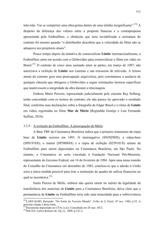 111
televisão. Vai se comprimir uma obra-prima dentro de uma telinha insignificante”.274
A
despeito da diferença dos valores entre a proposta francesa e a contraproposta
apresentada pela Embrafilme, o obstáculo que teria inviabilizado a assinatura do
contrato foi mesmo quando “o distribuidor descobriu que a velocidade do filme não se
adequava nos projetores atuais”.
Pouco tempo depois da tentativa de comercializar Limite internacionalmente, a
Embrafilme entra em acordo com a Globovídeo para comercializar o filme em vídeo no
Brasil.275
O contrato de cinco anos assinado entre as partes, em março de 1987, não
autorizava a exibição de Limite nos cinemas e nas emissoras de televisão. A leitura
atenta do contrato gera uma preocupação arquivística, pois constatamos a ausência de
qualquer cláusula que obrigasse a Globovídeo a seguir orientações técnicas específicas
que mantivessem a integridade da obra durante a telecinagem.
Embora Mário Peixoto, representado judicialmente pelo cineasta Ruy Solberg,
tenha concordado com os termos do contrato, ele não parece ter aprovado o resultado
final, conforme suas declarações sobre a fotografia de Edgar Brasil e o ritmo de Limite
em vídeo, registradas no filme Mar de Mário (Reginaldo Gontijo e Luiz Fernando
Suffiati, 2010).
3.3.5 – A extinção da Embrafilme: A preocupação de Mário
A Base TRF da Cinemateca Brasileira indica que o primeiro tratamento da cópia
base de Limite ocorreu em 1983. O internegativo (SN50290X), a cópia-base
(SP01918X), o máster (SP50084X) e a cópia de exibição (0239101X) saíram da
Embrafilme para serem depositados na Cinemateca Brasileira, em São Paulo. No
entanto, a Cinemateca só seria vinculada à Fundação Nacional Pró-Memória,
representante do Governo Federal, em 14 de fevereiro de 1984. Após uma tensa reunião
do Conselho da Cinemateca em dezembro de 1983, concluiu-se que a adesão à União
seria a única medida possível para tirar a instituição do quadro de asfixia financeira no
qual se encontrava.276
Saulo Pereira de Mello, embora não queira entrar no mérito da legalidade da
transferência dos materiais de Limite para a Cinemateca Brasileira, deixa claro que a
permanência de Limite na Embrafilme teria sido uma temeridade para a sobrevivência
274
CARVALHO, Bernardo. “No limite do Terceiro Mundo”. Folha de S. Paulo. 07 nov. 1986, p.52. A
próxima citação é desta fonte.
275
Documento depositado no CTAv (s.d.). Consultado em 28 mar. 2012.
276
SOUZA, Carlos Roberto de. Op.cit., 2009, p.141-2.
 