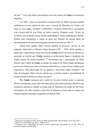 112
da obra.277
Anos mais tarde a preocupação seria com o futuro de Limite na Cinemateca
Brasileira.
Em 1990, a posse do presidente Fernando Collor de Mello provocou grandes
turbulências no setor cultural do país, com a extinção do Ministério da Cultura e de
todos os seus órgãos, incluindo a Embrafilme. Cineastas mostravam-se preocupados
com a preservação de seus filmes em outros arquivos. Perguntas como: “O que vai
acontecer com as minhas coisas, minhas propriedades?” foram lembradas por Hernani
Heffner para exemplificar a reação de parte dos diretores de cinema diante do
desmantelamento do setor cinematográfico brasileiro ocorrido em 1990.278
Diante deste quadro, Mário Peixoto também se posiciona. Através de um
telegrama endereçado ao Ministro Sérgio Rouanet (1991 – 1992), Mário agradece o
apreço que o representante do governo tem por Limite, porém não deixa de mostrar sua
apreensão ao lembrar que “Limite encontra-se juridicamente ligado à liquidação dos
órgãos estatais de cinema brasileiro”.279
Percebemos que a preocupação de Mário
Peixoto com o futuro de Limite se estende aos arquivos de filmes ligados diretamente
ao Governo Federal, tais como a Cinemateca Brasileira e o Centro Técnico Audiovisual,
responsáveis “pela preservação do seu negativo e das poucas cópias existentes”. No
final do telegrama, Mário Peixoto solicita que o ministro estude a “possibilidade do
Estado restituir os direitos do filme a seu autor”.
Mas Limite continuou sob a tutela do Governo Federal, tendo os materiais
fílmicos considerados como mais relevantes preservados pela Cinemateca Brasileira que
atualmente encontra-se sediada na antiga sede do Matadouro da cidade de São Paulo.
Internegativo de 1966, másteres e cópia base encontram-se conservados no Arquivo de
Matrizes daquela instituição, inaugurado em abril de 2001.
277
Entrevista concedida por Saulo Pereira de Mello ao pesquisador. Rio de Janeiro, em 01 ago. 2011.
278
SOUZA, Carlos Roberto de. Op.cit., 2009, p.274-5.
279
Telegrama (s.d.). Depositado no Centro Técnico Audiovisual. Consultado em 28 mar. 2012. As
próximas citações são desta fonte.
 