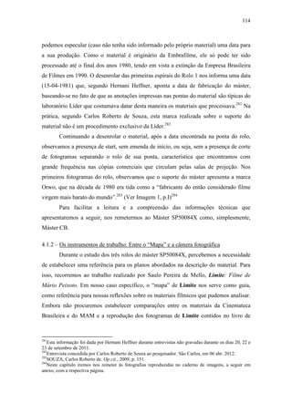 114
podemos especular (caso não tenha sido informado pelo próprio material) uma data para
a sua produção. Como o material é originário da Embrafilme, ele só pode ter sido
processado até o final dos anos 1980, tendo em vista a extinção da Empresa Brasileira
de Filmes em 1990. O desenrolar das primeiras espirais do Rolo 1 nos informa uma data
(15-04-1981) que, segundo Hernani Heffner, aponta a data de fabricação do máster,
baseando-se no fato de que as anotações impressas nas pontas do material são típicas do
laboratório Líder que costumava datar desta maneira os materiais que processava.281
Na
prática, segundo Carlos Roberto de Souza, esta marca realizada sobre o suporte do
material não é um procedimento exclusivo da Líder.282
Continuando a desenrolar o material, após a data encontrada na ponta do rolo,
observamos a presença de start, sem emenda de início, ou seja, sem a presença de corte
de fotogramas separando o rolo de sua ponta, característica que encontramos com
grande frequência nas cópias comerciais que circulam pelas salas de projeção. Nos
primeiros fotogramas do rolo, observamos que o suporte do máster apresenta a marca
Orwo, que na década de 1980 era tida como a “fabricante do então considerado filme
virgem mais barato do mundo”.283
(Ver Imagem 1, p.I)284
Para facilitar a leitura e a compreensão das informações técnicas que
apresentaremos a seguir, nos remetermos ao Máster SP50084X como, simplesmente,
Máster CB.
4.1.2 – Os instrumentos de trabalho: Entre o “Mapa” e a câmera fotográfica
Durante o estudo dos três rolos do máster SP50084X, percebemos a necessidade
de estabelecer uma referência para os planos abordados na descrição do material. Para
isso, recorremos ao trabalho realizado por Saulo Pereira de Mello, Limite: Filme de
Mário Peixoto. Em nosso caso específico, o “mapa” de Limite nos serve como guia,
como referência para nossas reflexões sobre os materiais fílmicos que pudemos analisar.
Embora não procuremos estabelecer comparações entre os materiais da Cinemateca
Brasileira e do MAM e a reprodução dos fotogramas de Limite contidos no livro de
281
Esta informação foi dada por Hernani Heffner durante entrevistas não gravadas durante os dias 20, 22 e
23 de setembro de 2011.
282
Entrevista concedida por Carlos Roberto de Souza ao pesquisador. São Carlos, em 06 abr. 2012.
283
SOUZA, Carlos Roberto de. Op.cit., 2009, p. 151.
284
Neste capítulo iremos nos remeter às fotografias reproduzidas no caderno de imagens, a seguir em
anexo, com a respectiva página.
 