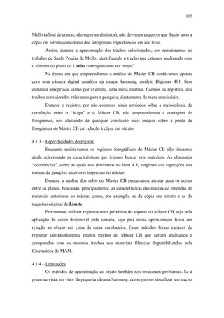 115
Mello (afinal de contas, são suportes distintos), não devemos esquecer que Saulo usou a
cópia em nitrato como fonte dos fotogramas reproduzidos em seu livro.
Assim, durante a apresentação dos trechos selecionados, nos remeteremos ao
trabalho de Saulo Pereira de Mello, identificando o trecho que estamos analisando com
o número do plano de Limite correspondente no “mapa”.
Na época em que empreendemos a análise do Máster CB contávamos apenas
com uma câmera digital amadora da marca Samsung, modelo Digimax 401. Sem
estrutura apropriada, como por exemplo, uma mesa estativa, fizemos os registros, dos
trechos considerados relevantes para a pesquisa, diretamente da mesa enroladeira.
Durante o registro, por não estarmos ainda apoiados sobre a metodologia de
correlação entre o “Mapa” e o Máster CB, não empreendemos a contagem de
fotogramas, nos afastando de qualquer conclusão mais precisa sobre a perda de
fotogramas do Máster CB em relação à cópia em nitrato.
4.1.3 – Especificidades do registro
Enquanto realizávamos os registros fotográficos do Máster CB não tínhamos
ainda selecionado as características que iríamos buscar nos materiais. As chamadas
“ocorrências”, sobre as quais nos deteremos no item 4.3, surgiram das repetições das
marcas de gerações anteriores impressas no máster.
Durante a análise dos rolos do Máster CB procuramos atentar para os cortes
entre os planos, buscando, principalmente, as características das marcas de emendas de
materiais anteriores ao máster, como, por exemplo, as da cópia em nitrato e as do
negativo original de Limite.
Procuramos realizar registros mais próximos do suporte do Máster CB, seja pela
aplicação de zoom disponível pela câmera, seja pela nossa aproximação física em
relação ao objeto em cima da mesa enroladeira. Estes métodos foram capazes de
registrar satisfatoriamente muitos trechos do Máster CB que seriam analisados e
comparados com os mesmos trechos nos materiais fílmicos disponibilizados pela
Cinemateca do MAM.
4.1.4 – Limitações
Os métodos de aproximação ao objeto também nos trouxeram problemas. Se à
primeira vista, no visor da pequena câmera Samsung, conseguimos visualizar um trecho
 