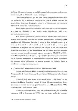 116
do Máster CB que selecionamos, ao ampliá-lo para a tela do computador perdemos, em
muitos casos, o foco, dificultando a análise da imagem.
Uma informação preciosa que, por vezes, vimos comprometida na visualização
em computador são os detalhes de marca de borda, ou seja, registros impressos das
características fotográficas de gerações anteriores ao Máster, como por exemplo, a
fabricante de um material positivo ou negativo.
Nossa câmera também não dispunha dos controles de abertura do diafragma e de
velocidade do obturador, o que tornava nosso procedimento, infelizmente,
extremamente automatizado.
Além das limitações técnicas, entraves de ordem burocrática nos impediram de
acessar, em determinado momento, este máster e outros materiais fílmicos de Limite
guardados pela Cinemateca Brasileira. A diretoria desta instituição recusou-se a
responder formalmente o ofício, datado de 26 de abril de 2011, assinado pelo
coordenador do Programa de Pós Graduação em Imagem e Som da Universidade
Federal de São Carlos, Prof. Dr. Samuel Paiva, que solicitava o acesso aos seguintes
materiais em mesa enroladeira, naquele arquivo: Internegativo (SN50290X e 09605-
01X); Máster (SP50084X e SP01918X) e cópia (08800-03).285
É indispensável informar
que na ocasião já dispúnhamos do scanner para digitalização dos trechos selecionados
dos materiais acima. Infelizmente, por algumas semanas, esta limitação chegou a
inviabilizar o prosseguimento da pesquisa.
4.2 – O registro ideal: Procedimentos de análise dos materiais do MAM
Os materiais fílmicos de Limite depositados na Cinemateca do Museu de Arte
Moderna do Rio de Janeiro foram sugeridos por Hernani Heffner, conservador-chefe do
arquivo.
Heffner permitiu nosso acesso a um Máster, a uma Cópia Máster e a um
contratipo de Limite. Seguindo o exemplo do Máster CB, vamos, daqui para frente,
denominar os materiais preservados pela Cinemateca do MAM como Máster MAM,
Cópia Máster MAM e Contratipo MAM.
O exame dos materiais ocorreu entre o segundo semestre de 2011 e primeira
metade de 2012 na Cinemateca do MAM. Mais uma vez, a análise dos materiais
285
O documento encontra-se em anexo ao texto.
 