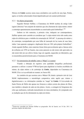 117
fílmicos de Limite ocorreu numa mesa enroladeira com auxílio de uma lupa. Porém,
agora, os trechos selecionados foram digitalizados por um scanner profissional.
4.2.1 – Os objetos pesquisados
Segundo Hernani Heffner, a Cinemateca do MAM recebeu da antiga Líder
(agora Labocine) “um conjunto de materiais que eles chamaram de cópia máster, máster
e contratipo aparentemente encaminhados ou autorizados pela Embrafilme”.286
Embora os três materiais, à primeira vista, indiquem ser contemporâneos,
Heffner aponta outro caminho ao considerar que “a cópia máster teria sido usada como
cópia de referência para o trabalho de restauração de 1965-66”. A presença do máster e
do contratipo, acompanhados por uma folha de marcação de luz numa de suas latas,
indica “uma aparente copiagem e duplicação feita em 1981 pela própria Embrafilme”.
Ainda segundo Heffner, estes materiais foram feitos provavelmente após a famosa série
de exibições em 1978 na Funarte, mas como parecem ou não terem sido aprovados ou
não terem tido um uso efetivo foram, logo em seguida, esquecidos no laboratório, que
os encaminhou posteriormente para a Cinemateca do MAM.
4.2.2 – Os instrumentos de trabalho: entre o “Mapa” e o scanner
Visando a obtenção de registros com qualidade fotográfica profissional,
passamos a utilizar o scanner V700 da Epson para digitalizar os trechos escolhidos do
máster, da cópia máster e do contratipo de Limite, depositados na Cinemateca do
MAM. (Ver o set up utilizado no scanner, no Anexo III).
Ao contrário do que ocorrera com o Máster CB, desde o primeiro rolo do Lote
MAM implementamos a metodologia comparativa entre aquilo que víamos e
digitalizávamos e as informações contidas no “mapa” de Limite. O livro-estudo de
Saulo Pereira de Mello não apenas nos forneceu a ordem correta dos planos do filme,
mas também a duração de cada um dos planos. Assim, a contagem de fotogramas dos
rolos que analisamos, realizada manualmente em mesa enroladeira, foi comparada com
as medições que ele fez diretamente na cópia em nitrato.
286
Entrevista concedida por Hernani Heffner ao pesquisador. Rio de Janeiro, em 14 dez. 2011. As
próximas citações são desta fonte.
 