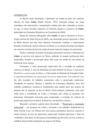 1
INTRODUÇÃO
O objetivo desta dissertação é apresentar um estudo de parte dos materiais
fílmicos do filme Limite (Mário Peixoto, 1931), buscando esboçar um mapa
cronológico das intervenções e manipulações sofridas pela obra, utilizando as marcas,
ou seja, os rastros deixados impressos em materiais negativos e positivos de Limite,
depositados na Cinemateca Brasileira e na Cinemateca do MAM.
Diante da volumosa bibliografia sobre Limite, na qual se destacam os livros e
artigos escritos por Saulo Pereira de Mello, esta dissertação procura apresentar o filme
de Mário Peixoto sob uma ótica diferente. Procuramos combinar o conhecimento
baseado na história do cinema silencioso no Brasil e o seu desenvolvimento tecnológico
aos conceitos e termos técnicos do campo da preservação das imagens em movimento.
Desde a confecção do projeto de pesquisa procuramos associar a admiração por
Limite ao universo dos arquivos de filmes, ambiente de atuação profissional deste
pesquisador, tratando a preservação desta obra como um estudo de caso dentro da
história de nosso cinema.
Felizmente, o tema preservação audiovisual não é novidade na academia,
inclusive, no Brasil. A Tese de Doutorado de Carlos Roberto de Souza, A Cinemateca
Brasileira e a preservação de filmes, e a Dissertação de Mestrado de Fernanda Coelho,
A experiência brasileira na conservação de acervos audiovisuais: Um estudo de caso,
são dois exemplos de trabalhos consistentes sobre a preservação audiovisual.
Abordando de maneiras distintas a trajetória da Cinemateca Brasileira, estes dois
trabalhos acadêmicos tornaram-se fundamentais para grande parte dos projetos de
pesquisa que se seguiram na área no Brasil. Nossa pesquisa, certamente, seria outra
senão fosse a contribuição de Carlos e Fernanda, pois ambas as pesquisas nos
forneceram informações relevantes para compreender a evolução do contexto da
preservação audiovisual no Brasil, do ponto de vista histórico e técnico.
Baseando o primeiro capítulo desta dissertação – “Preservação e restauração
audiovisual” – nas pesquisas de Carlos e Fernanda e nos trabalhos fundamentais de
Paolo Cherchi Usai e de Alfonso Del Amo García, procuramos descrever conceitos e
termos técnicos da área da arquivística audiovisual, tentando aproximar o leitor do
vocabulário e das ideias, em boa parte já consolidadas que deveriam, em tese, nortear os
trabalhos desenvolvidos atualmente nos arquivos de filmes.
 